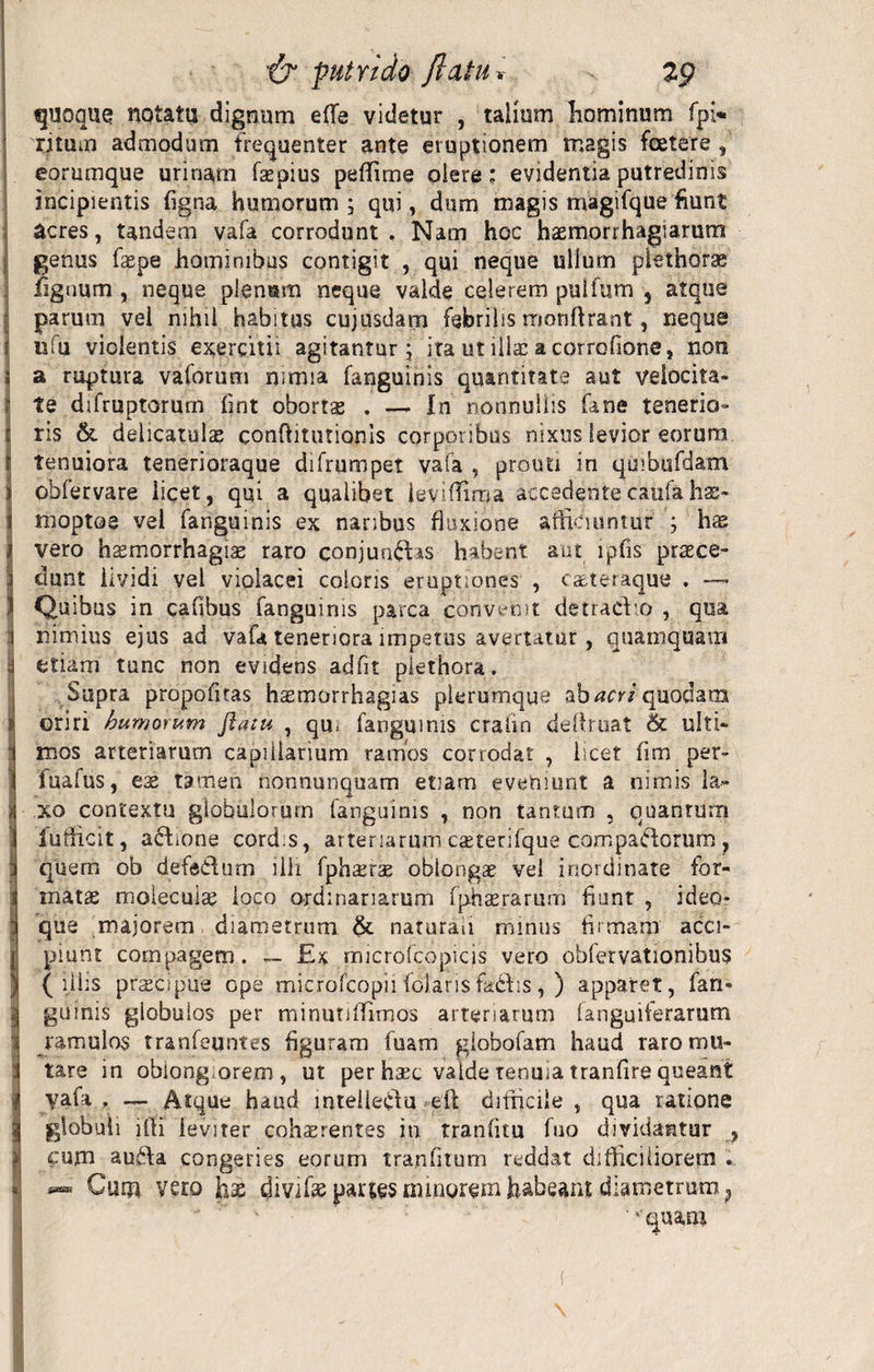 quoque notatu dignum e(Te videtur , talium liominum fpi« ritum admodum frequenter ante eruptionem magis foetere , eorumque urinam faepius peffirne olere; evidentia putredinis incipientis figna humorum ; qui, dum magis magifque fiunt acres, tandem vafa corrodunt. Nam hoc haemorrhagiarum genus faepe hominibus contigit , qui neque ullum plethorae lignum , neque plenum neque valde celerem pulfum s atque parum vel nihil habitus cujusdam febrilis monftrant, neque 1 uiu violentis exercitii agitantur } ira ut ilis acorrofione, non ; a ruptura vaforum nimia fanguinis quantitate aut veiocita- ;■ te difruptorum fint obortae . — In nonnullis fane tenerio- 1 ris &amp;. delicatulae confiitutionis corporibus nixus levior eorum 1 tenuiora tenerioraque difrumpet vafa , prouti in quibufdam i obfervare licet, qui a qualibet ieviflima accedente catifa hae- I moptoe vel fanguinis ex naribus fluxione afficiuntur ; has / vero haemorrhagiae raro conjun&amp;is habent aut ipfis praece¬ dunt lividi vel violacei caloris eruptiones , caeteraque . ) Quibus in cafibus fanguinis parca convenit detradto , qua i nimius ejus ad vafa teneriora impetus avertatur, quamquam* 'i etiam tunc non evidens adfit plethora. Supra propofltas h^morrhagias plerumque ab^m quodam &gt; oriri humorum flatu , qu, fanguinis crafin defiruat &amp; ulti- : mos arteriarum capiilarium ramos corrodat , licet fim per- fuafus, eae tamen nonnunquam etiam eveniunt a nimis la¬ xo contextu globulorum fanguinis , non tantum , quantum II fuuicit, aftione cord.s, arteriarum caeterifque compariorum ? S quem ob defeCfum ilii fphaerae oblongae vel inordinate for- 1 matae molecuiae loco ordinariarum fphaerarum flunt , ideo* : que majorem diametrum &amp; naturali minus firmam' acci- Ipiunt compagem. — £s microfcopicis vero obfervationibus (illis praecipue ope microfcopii folaris fadiis, ) apparet, fan¬ guinis globulos per minutiftimos arteriarum (anguiferarum ramulos tranleuntes figuram fuam globofam haud raro mu- !tare in obiongorem, ut per hsec valde tenuia tranfire queant yafa . — Atque haud inteileddu efl: difficile , qua ratione globuli ifli leviter cohaerentes in tranfitu fuo dividantur , cum au£\a congeries eorum tranfitum reddat difficiliorem . * Cum. vero has divifas partes mi.norem habeant diametrum ? ■ ''quam