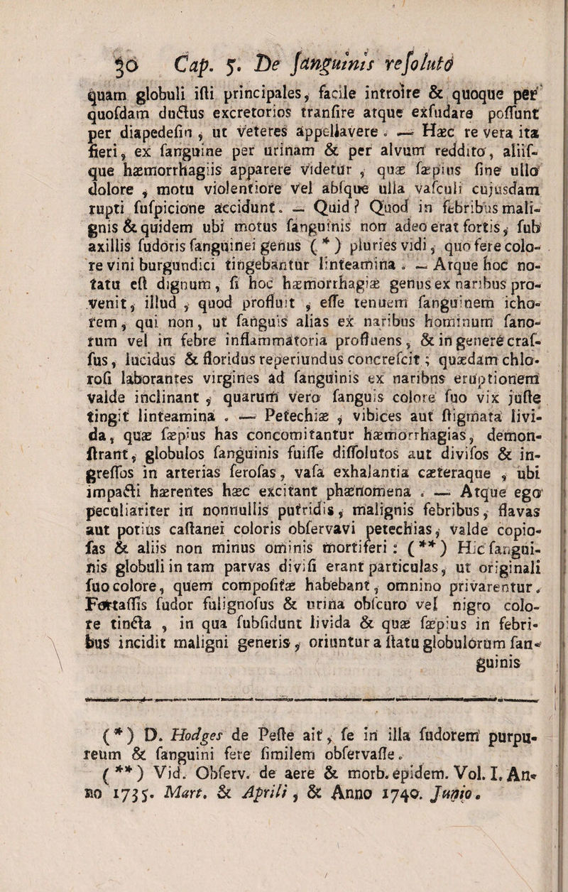 quam globuli ifli principales, facile introire &amp; quoque per quofdam du&amp;us excretorios tranfire atque exfudara poffunt per diapedefin , ut veteres appellavere „ Hasc re vera ita fieri , ex fanguine per urinam &amp; per alvum reddito, aliif- que hasmorrhagiis apparere videtur , quae faepiits fine ullo dolore , motu violentiore vel abfque ulla vafculi cujiisdam rupti fufpiciorie accidunt» — Quid? Quod in febribus mali¬ gnis &amp; quidem ubi motus fanguinis non adeo erat fortis, fub axillis fudoris fanguinei genus (*) pluries vidi, quo fere colo¬ re vini burgundici tingebantur linteamina * ~ Arque hoc no¬ tatu efl dignum, fi hoc haemorrhagiae genus ex nanbus pro¬ venit, illud , quod profluit , efTe tenuem fanguinem icho- rem, qui non, ut fanguls alias ex naribus hominum fano¬ rum vel in febre inflammatoria profluens, &amp; in genere craf- fus, iucidus &amp; floridus reperiundus concrefcit; quaedam chlo- rofi laborantes virgines ad fanguinis ex naribns eruptionem valde inclinant , quarum vero fanguis colore fuo vix jufle tingit linteamina . — Petechise &lt;, vibices aut ffigmata livi¬ da, quas faepius has concomitantur hasmorrhagias, demon- flrant, globulos fanguinis fuifTe diffolutos aut divifos &amp; in- greffos in arterias ferofas, vafa exhalantia cseteraque , ubi impafti hsrentes hxc excitant phamomena . —• Atque ego peculiariter itf nonnullis putridis* malignis febribus, flavas aut potius caftanei coloris obfervavi petechias, valde copio- fas &amp; aliis non minus ominis mortiferi: (**) Hicfangai- nis globuli in tam parvas divifi erant particulas, ut originali fuo colore, quem compofitae habebant, omnino privarentur. Fofctaflis fudor fuiignofus &amp; urina obfcuro vel nigro colo¬ re tinfta , in qua fubfidunt livida &amp; qus fepius in febri¬ bus incidit maligni generis, oriuntur a flatu globulorum fan¬ guinis (*) D. Hodges de Pelle ait, fe iri illa fudorem' purpu* reum &amp; fanguini fere fimilem obfervafle» (**) Vid. Obferv. de aere &amp; morb. epidem. Vol. I, An» no 1735. Mart. &amp;L Aprili, &amp; Anno 1740. Junio.