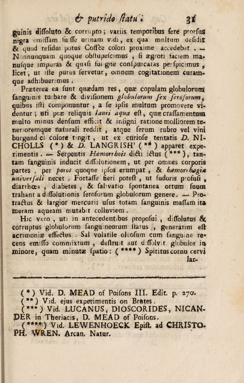 guinis diflfoluto &amp; corrupto; variis temporibus ferd prorfug nigra emiflam tu fle unoam v&lt;di, ex qua multum defidit &amp; quod refiduf potus Coffee colon proxime accedebat . — N nnunquam quoque obitupelcimus , (i xgroti taciem ma« nulque impuras &amp; qinfi fui gne confpurcacas pe-fpicimus 9 licet, ut ille purus fervetur, omnem cogitationem curam¬ que adhibuerimus „ Praeterea ea funt quaedam res, quae copulam globulorum fanguinis tubare &amp; divifionem globulorum fex feroforum* quibus ifli componuntur 5 a fe ipfis multum promovere vi¬ dentur ; uti prae reliquis lauri aqua eft, quaecraffamentura inulto minus denfum efficit &amp; iniigni ratione molliorem te- neriorernque naturali reddit , atque ferum rubro vel vini burgund ci colore tingit , ut ex curiofe tentatis D. NI- CHOLLS ( * ) &amp; D. LANGR1SH5 ( ** ) apparet expe¬ rimentis . Serpentis Htemorrhots di&amp;i i&amp;us (***), tan¬ tam fanguinis inducit diflolutionem, ut per omnes corporis partes , per poros quoque ipfoS erumpat ; &amp; bamorvhagia univerfali necet , Fortafle fieri poreft , ut fudons pofufi , diarrhoea , d.abetes , &amp; fafvatio fpontanea ortum fuum trahanr a diflblutionis feroforum globulorum genere» — Pro- tra&amp;us &amp; largior mercurii ufus totam fanguinis maflam ita ineram aqueam mutabit colluviem * Hic vero , uti m antecedent.bus propofui , diflblutus &amp; corruptus globulorum fangu meorum Itarus , generarim eft acrimoniae effetius . Sai volatile ohofum cum fangu me re* cens emilTo commixtum , deftru t aut d flblvt globulos ii* minore, quam minutae fpatio: £****) Spiritus cornu cervi lac- I ' ' - » V- • • -1 i. - ■-■I » i—■« i I» &lt;■ I ■ . .1 II ...» .IU ... II ■I n (*) Vid. D. MEAD of Poifons III. Edit. p. tja. (**) Vid. ejus experimentis on Brates. (**») Vid. LUCANUS, DIOSCORIDES, NICAN- PER in Theriacis, D. MEAD pf Poifons. (**»*) Vid. LEWENHOECK Epift. ad CHRISTO- PH. WREN. Artari. Natur.