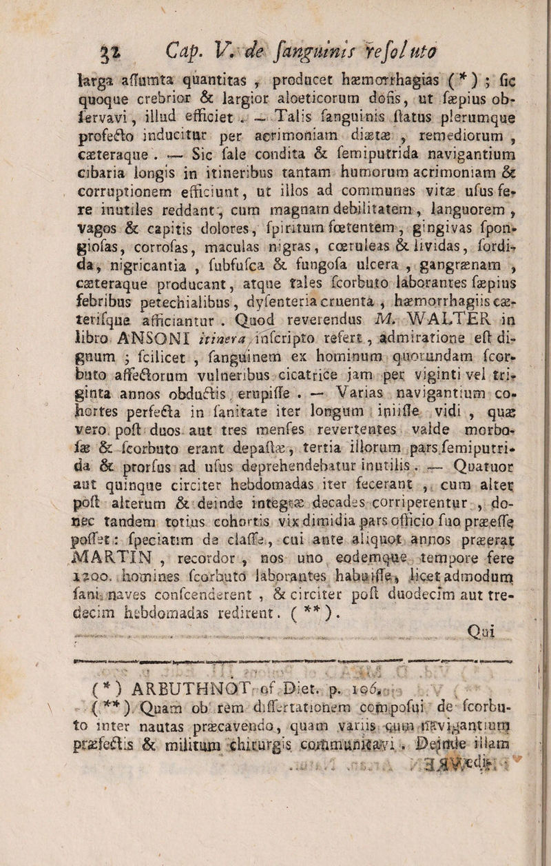 larga affumta quantitas , producet haemorrhagias (* ) ; fic quoque crebrior &amp; largior aloeticorum dofis, ut faepius ob- lervavi, illud efficiet . — Talis (anguinis (latus plerumque profe&amp;o inducitur per acrimoniam distas , remediorum , casteraque . — Sic Cale condita &amp; femiputrida navigantium cibaria longis in itineribus tantam humorum acrimoniam &amp; corruptionem efficiunt, ut illos ad communes vita ufusfe¬ re inutiles reddant, cum magnam debilitatem , languorem, vagos &amp; capitis dolores, fpiritum foetentem, gingivas fpon- giofas, corrofas, maculas nigras, coeruleas &amp; lividas, fordi- da, nigricantia , fubfufca &amp; fungofa ulcera , gangrenam , eseteraque producant, atque tales fcorbuto laborantes faepius febribus petechiaiibus, dyfenteria cruenta , haemorrhagiis cac- terifque afficiantur . Quod reverendus M. WALTER in libro ANSONI itinera -inferipio refert, admiratione eff di¬ gnum ; fcilicet , fangiiinem ex hominum qnorundam fcor- blito affefbrurn vulneribus cicatrice jam per viginti vel tri¬ ginta annos obducis erupiffe . — Varias navigantium co¬ hortes perfedla in fanitate iter longum infide vidi , qute vero poft duos-aut tres menfes revertentes valde morbo- fae &amp; fcorbuto erant depafhe, tertia illorum pars femiputri¬ da &amp; prorfos ad ufus deprehendebatur inutilis . —- Quatuor aut quinque circiter hebdomadas iter fecerant , cum altet poft alterum &amp; deinde integrae decades corriperentur , do¬ nec tandem totius cohortis vix dimidia pars officio fuo prceeffe pofTst: fpeciatim de daffe, cui ante aliquot annos prieerat MARTIN , recordor , nos uno eodemque tempore fere 42QO, .homines fcorbuto laborantes habuiffe, licet admodum fani, naves confcenderent , &amp; circiter poft duodecim aut tre- decim hebdomadas redirent. (**). Qui (*) ARBUTHNQT- of Diet. p. iq6* ■, (.**) Quam ob rem differ rationem compofui de fcorbu¬ to inter nautas praecavendo, quam variis qpp fisvjgantmnj praeferiis &amp; militum chirurgis communicari.. De-jnde illam .. ; ajjVMi; ■