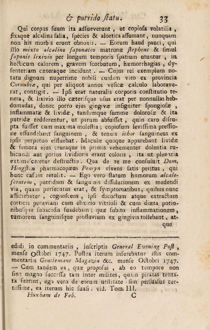 Qui corpus fuum ita adfueverunt , ut copiofa volatilia , flxaque alcalina falia, fpecies &amp; aloetica aflumant, nunquam non his morb s erunt obnoxii. — Eorum haud pauci, qui illo mixto alea lino faponaceo matrons ftepbens &amp; Timui faponis lixivio per longum temporis fpatium utuntur , m, hedlicum calorem , gravem fcorbutum, hsemorrhagias , dy- fenteriam casteraque incidunt . — Cujus rei exemplum no¬ tatu dignum nuperrime nobili cuidam viro ex provincia Cormbia, qui per aliquot annos veliese calculo laborave¬ rat, contigit. — IpTi erat naturalis corporis conflitutio te¬ nera, &amp; lixivio illo casterifque ufus erat per nonnullas heb¬ domadas, donec porro ejus gingivas infigniter fpongiofae , inflammata &amp; lividas, tandemque fumme dolorobs &amp; ita putridas redderentur, ut parinn abfuiflet , quin caro difru- pta fuilTet cum maxma moieflia ; copiofutn levifflma preflio- ne effundebant fangumem , &amp;; tenuis ichor Tanguineus ex ipfls perpetuo effluebat. Maculae quoque apparebant livida &amp; femora ejus cruraque in primis vehementer dolentia ru¬ bicundi aut potius lividioris erant coloris , ita ut plenaria extimesceretur deArudfio . Qua de re me confuluit Dom, Htngflon pharrnacopsus Penryn vivens fatis peritus , qui hunc cafum retulit. — Ego vero flatum humorum alcale- fcentem , putridum &amp; fangu nis diffolutionem ex medendi via, quam perfecuius erat, &amp; fymptomatibus, quibus nunc afliciebatur , cognofcens , ipfi decoCflum atque extractum corticis peruviam cum eiixirio vitrioli &amp; cum diaeta potio¬ ni bufone fubacidis fuadebam ; qnx fubito inflammationem, tumorem Tanguinifque profluvium ex gingivis tollebant, at¬ que edidi in commentariis , inferiptis General Evening Pojl , menfe o^^ri 1747. Poflaa iterum inferebatur iflis com¬ mentariis Gemlemans Magazia 6tc. menfe Octobri 1747. — Cum tandem ea , quas propofui , ab eo tempore non fine magno fucceffu tam inter milites, quam piratas tenta- ta fuerint, ego vero de eorum unlnate firn perfuafus cer- tiflime, ea iterum hic fuaii. viJ. Tora. IU. Htixbam de Peb. C