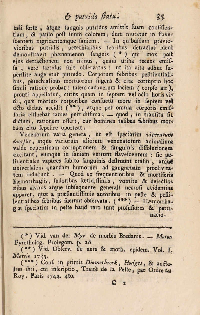 tali forte $ atque fanguis putridus amittit fuam confifTen» tiam , &amp; paulo pod fuurii colorem * dum mutatur in flave» Icentem nigncantemque faniem . — In quibufdam gravio* vioribus putridis , petechialibus febribus detradus ideni demondravit phsenomenoU fanguis ( * ) qui mox poft ejus detraCtionem rion minus , quam Urida recens emif- fa , vere foenduS fuit obferVatus : ut ita vita adhuc fu» perftite augeretur putredo. Corporum febribus pedilentiali- bus, petechialibus mortuorum ingens &amp; cita corruptio hoc fimili ratione probat: talem cadaverum faciem ( corpfe air), prouti appellatur, citius quam in feptem vel O&amp;o horis vh di, quae mortuis corporibus cbnfueto more in feptem vel o£to diebus accidit ( ** ) , atque per omnia corporis emif-^ faria effluebat fanies putrididima; — quod , in trinfitu fit diCtum, rationem offert, cur homines talibus febribus mor* tuos cito fepelire oporteat * Venenorum varia genera , Ut eft fpeciatirrt vip&amp;ratuni rnovfus, atque variorum aliorum venenatorum animalimii valde repentinam corruptionem &amp; fanguinis diffolutionerii excitant, eumque in faniem Vertunt flavefcentem : fic pe» dileniiales vapores fubito fanguinis dedruUnt crafih , atqu€ univerfalem quandarii humorum ad gangraenam proclivita¬ tem inducunt . — Quod ex frequentioribus &amp; mortiferi» hasmorrhagiis, fudoribus foetidjifimis , vomitu &amp; dejectio¬ nibus alvinis atque fubfequente generali necrofi evidentius apparet, quae a praedanti dimis autoribus in pede &amp; peUi- lentialibus febribus fuerunt obfervata. ( *** ) — Hsemorrhau gias fpeciatim in pede haud raro funt profufiOres &amp; peni# nacib- (*) Vid. van der Mye de morbis Bredanis. «=. Mqtm Pyretholog. Prolegom. p. 26 (**) Vid. Obferv. de aere fk morb. epiderfj. Vol. I. Martio 1755. (***) Conf. in primis Diemerbroek, Hodges, &amp; auClo Ires ibri, cui infcriptio, Trait£ de la Pede, par Ordrecka Roy. Paris 1744. 4to»