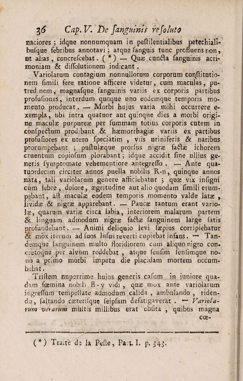 madores ; idque nonnumquam in peflilentialibus petechiali- bufque febribus annotavi; atque fanguis tunc profluens non, ut alias , concrefcebat.(* *)-— Qua: cunfta fanguinis acri* moniam &amp; diflblutionem indicant. Variolarum contagium nonnullorum corporum coqflitotio- nern fimili fere ratione afficere videtur, cum maculas, pu¬ tredinem , magnafque fanguinis variis ex corporis partibus profufiones, interdum quoque uno eodemque temporis mo¬ mento producar. — Morbi hujus varia mihi occurrere e- xempla, ubi intra quatuor aut quinque dies a morbi origi¬ ne macula? purpureas per fummam totius corporis cutem in confpedum prodibant ,&amp; hasmorrhagias variis ex partibus profufiores ex utero fpeciatim , viis uriniferis &amp; naribus prorumpebant ; pufiulasque prorfus nigras fafbe ichorem cruentum copiofum plorabant; idque accidit fine ullius ge¬ neris fyrnptomate vehementiore antegreflo . — Ante qua- tuordecim circiter annos puella nobilis R-n, quinque annos nata, tali variolarum genere afficiebatur j quas vix infigni cum febre , doiore, regritudine aut alio quodam fimili erum¬ pebant, aft maculs eodem temporis momento valde latse , lividae &lt;k nigras apparebant. — Paucae tantum erant vario¬ la, quarum varias circa labia, interiorem malarum partem &amp; linguam admodum nigras fa&amp;as fanguinem large fatis profundebant. — Animi deliquio levi faepius corripiebatur &amp; mox iterum ad fuos lufus reverti cupiebat infans. — Tan- cfemque fanguinem multo floridiorem cum aliquonigro con- creloque per alvum reddebat , atque fenfim fenfimque no¬ no a primo morbi impetu die placidam mortem occum¬ bebat , Triftem nuperrime hujus generis cafnm in juniore qua¬ dam fcemina nobili B-y vidi, quas mox ante variolarum ingreflum tempeflate admodum calida, ambulando , riden¬ do, faltando csterifque feipfam defatigaverat . *“ Variola¬ rum verarum multis millibus erat oblita y quibus magna cce- &gt;« — ■ ~ 1 'l i --- ■■■Wl*»*.' —