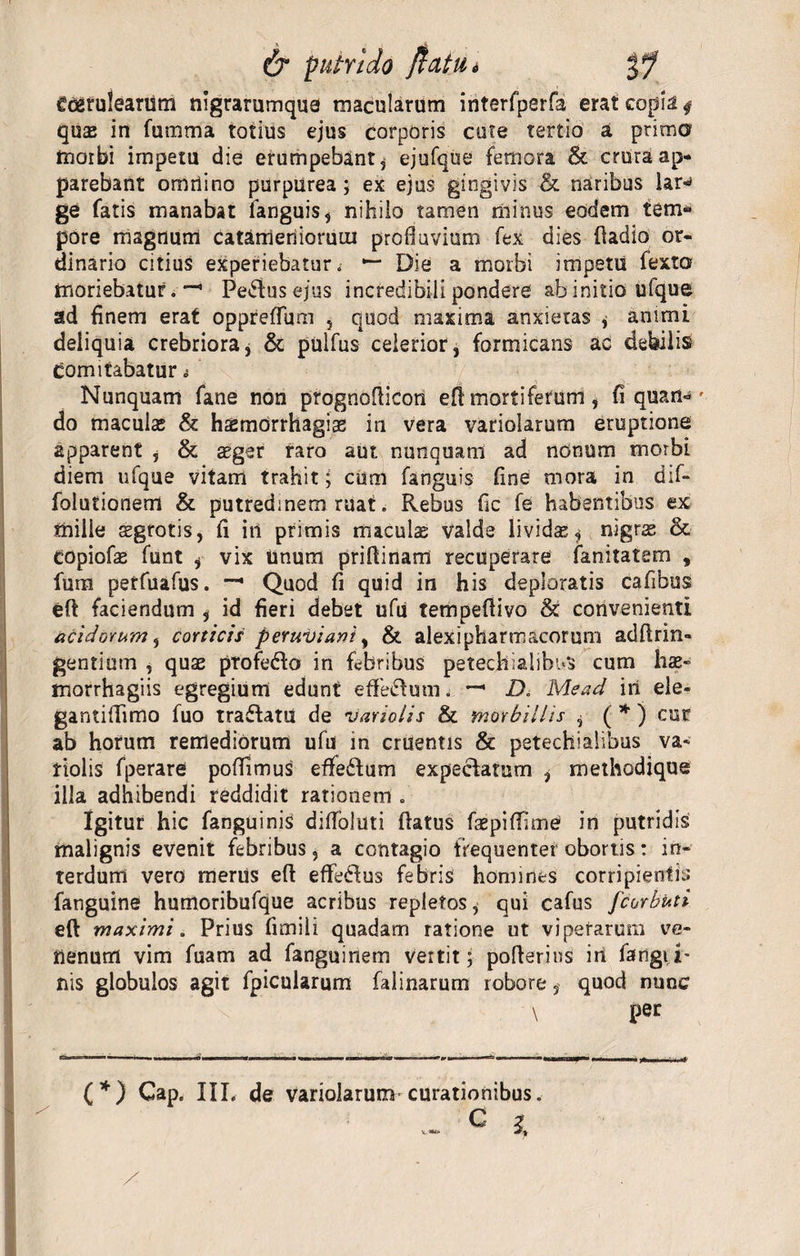 Coerulearum nigrarumque macularum interfperfa erat copia 4 quas in fumma totius ejus corporis cute tertio a prima morbi impetu die erumpebant* ejufque femora &amp; crura ap¬ parebant omriino purpurea ; ex ejus gingivis &amp; naribus iar^ ge fatis manabat fanguis, nihilo tamen minus eodem tem* pore magnum catameriioruiu profluvium fex dies fiadio or¬ dinario citius experiebatur.' *“ Die a morbi impetu fexta moriebatur. —' Peplus ejus incredibili pondere ab initio iifque ad finem erat oppreffum , quod maxima anxietas * animi deliquia crebriora, &amp; pulfus celerior, formicans ad debilis comitabatur i Nunquam fane non prognofiicon efi mortiferum , fi quan- - do maculas &amp; haemorrhagiae in vera variolarum eruptione apparent , &amp; aeger raro aut nunquani ad nonum morbi diem ufque vitant trahit; cum fanguis fine mora in d;f- folutionem &amp; putredinem ruat. Rebus fic fe habentibus ex mille sgrotis, fi in primis maculae valde lividae* nigrae &amp; COpiofae funt , vix Unum priflinam recuperare fanitatem , fum petfuafus. Quod fi quid in his deploratis cafibus eff faciendum , id fieri debet ufu tempefiivo &amp; convenienti acidorum, corticis peruviani, &amp; alexipharmacorum adII:rin¬ gentium , quae profedo in febribus petecfriahbnS cum hae- morrhagiis egregium edunt effectum. — D. Mead iri ele- gantiffimo fuo traftatu de variolis &amp; morbillis * ( * ) cur ab horum remediorum ufu in cruentis &amp; petechialibus va- tiolis fperare poffimus effe£tum expeclatum * methodique illa adhibendi reddidit rationem . Igitur hic fanguinis difibluti flatus faepiffime in putridis malignis evenit febribus, a contagio frequenter obortis: in¬ terdum vero merus efl eflfedfus febris homines corripientis fanguine humoribufque acribus repletos, qui cafus fcorbuti eft maximi. Prius fimili quadam ratione ut viperarum ve¬ nenum vim fuam ad fanguinem vertit; pofterins iri fangii* nis globulos agit fpicularum falinarum robore, quod nunc \ per (*) Cap. IIL de variolarum curationibus.