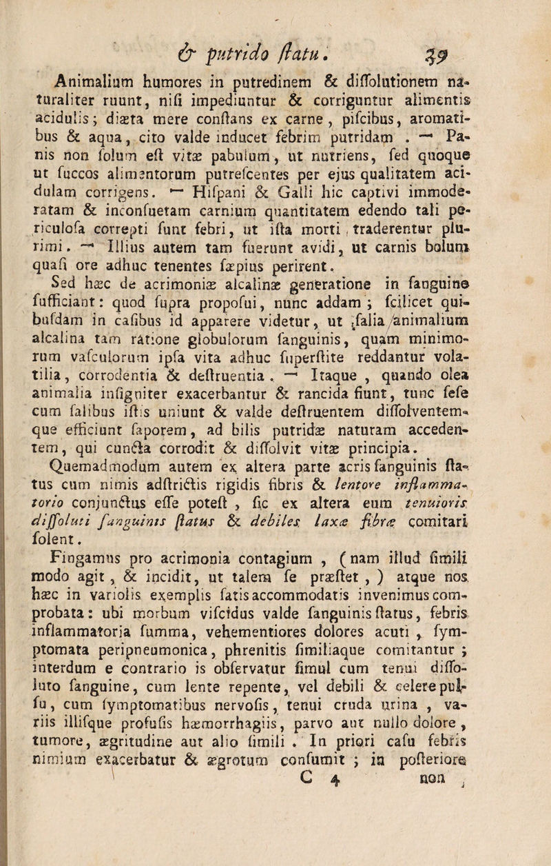 Animalium humores in putredinem &amp; difTblutionem na* turaliter ruunt, nili impediuntur &amp; corriguntur alimentis acidulis; dista mere conflans ex carne, pifcibus, aromati¬ bus &amp; aqua, cito valde inducet febrim putridam . Pa¬ nis non folum efl vitae pabulum , ut nutriens, fed quoque ut fuccos alimentorum putrefcentes per ejus qualitatem aci¬ dulam corrigens. Hifpani &amp; Galli hic captivi immode¬ ratam &amp; inconfuetam carnium quantitatem edendo tali pe- riculofa correpti funt febri, ut ifla morti , traderentur plu¬ rimi. — Illius autem tam fuerunt avidi, ut carnis bolum quafi ore adhuc tenentes fazpius perirent. Sed hsc de acrimonias alcalinae generatione in faoguin© fufficiant: quod fupra propofui, nunc addam ; fcijicet qui— bufdam in cafibus id apparere videtur, ut tfaiia/animalium alcalina tam ratione globulorum fanguinis, quam minimo¬ rum vafcubrum ipfa vita adhuc fuperflite reddantur vola¬ tilia , corrodentia &amp; deflruentia . — Itaque , quando olea animalia infiguiter exacerbantur &amp; rancida fiunt, tunc fefe cum falibus iliis uniunt &amp; valde definientem diffolventem* que efficiunt faporem, ad bilis putridas naturam acceden¬ tem, qui eunda corrodit &amp; diffolvit vitae principia. Quemadmodum autem ex altera parte acris fanguinis fla¬ tus cum nimis adflridis rigidis fibris &amp; lentore inflamma¬ torio conjundus effe poteft , fic ex altera eum tenuioris dijfoluti fanguinis flatus &amp; debiles, laxce flbree comitari folent. Fingamus pro acrimonia contagium , (nam illud fimili modo agit , &amp; incidit, ut talem fe praeflet , ) atque nos. haec in varioiis exemplis fatis accommodatis invenimus com¬ probata: ubi morbum vifeidus valde fanguinis flatus, febris inflammatoria fumma, vehementiores dolores acuti , fym- ptomata peripneumonica, phrenitis fimiliaque comitantur; interdum e contrario is obfervatur fimul cum tenui diffo- iuto fanguine, cum lente repente, vel debili &amp; celerepul- fu, cum fymptomatibus nervofis, tenui cruda urina , va¬ riis illifque profufis hasmorrhagiis, parvo aut nullo dolore , tumore, aegritudine aut alio fimili . In priori cafu febris nimium exacerbatur &amp; aegrotum confutuit ; in pofleriore