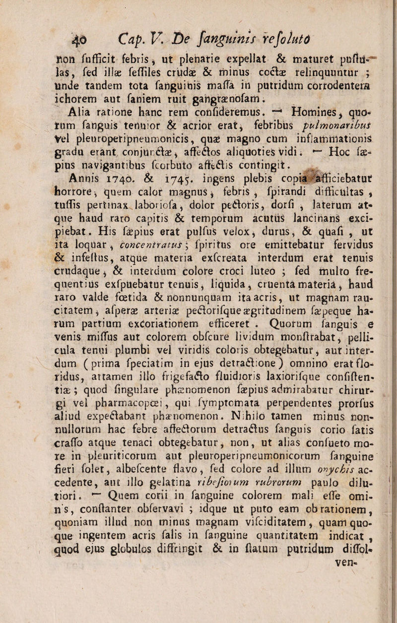 non fufficit febris, ut plenatie expellat &amp; maturet puffiS» ias, fed ilis fefiiles crildas &amp; minus cocis relinquuntur ; Unde tandem tota fartgttihis mafla in putridum corrodentem ichorem aut faniem ruit gatigraenofam. Alia ratione hanc rem confideremus. — Homines&gt; quo¬ tum fanguis tenuior &amp; acrior erat* febribus pulmonaribus Vel pleuropetipneumonicis, quae magno cum inflammationis gradu erant , conjurdae * affcdos aliquoties Vidi. *“ Hoc fae- pius navigantibus fcorbuto affidis contingit. Annis 1740. &amp;. 1745. ingens plebis copia afficiebatut horrore* quem calor magnus* febris, fpirandi difficultas, tuffis pertinax laboriofa* dolor pedoris, dorfi , laterum at¬ que haud raro capitis &amp; temporum acutus lancinans exci¬ piebat. His faepius erat pulfus velox* durus, &amp; qUafi , ut ita loquar, concentratus; fpiritus ore emittebatur fervidus &amp; infeflus, atque materia exfcreata interdum erat tenuis crudaque * &amp; interdum colore croci luteo ; fed multo fre¬ quentius exfpuebatur tenuis, liquida, cruenta materia , haud raro valde foetida &amp; nonnunquam ita acris, ut magnam rau¬ citatem* afperae arteris peclorifque aegritudinem fspeque ha¬ rum partium exCoriationem efficeret . Quorum fanguis e venis miffus aut colorem obfcure lividum monffrabat, pelli¬ cula tenui plumbi vel viridis coloris obtegebatur* aut inter¬ dum (prima fpeciatim in ejus detradione) omnino erat flo¬ ridus, attamen illo frigefado fluidioris laxiorifque confiden¬ tiae ; quod fingulare phaenomenon faepius admirabatur chirur¬ gi vel pharmacopcei, qui fymptomata perpendentes prorfus aliud expedabant phaenomenon. Nihilo tamen mihus non¬ nullorum hac febre afledorum detradus fanguis corio fatis craflb atque tenaci obtegebatur, non, ut alias confueto mo¬ re in pleuriticorum aut pleuroperipneumonicorum fanguine fieri folet, albefcente flavo, fed colore ad illum onychis ac- cedente, aiu illo gelatina ribcjio)um rubrorum paulo dilu¬ tiori . •“ Quem corii in fanguine colorem mali e fle omi- ns, conflanter obfervavi ; idque ut puto eam obrationem, quoniam illud non minus magnam vifciditatem, quam quo¬ que ingentem acris falis in fanguine quantitatem indicat , quod ejus globulos diffringit &amp; in flatum putridum difToi* ven-