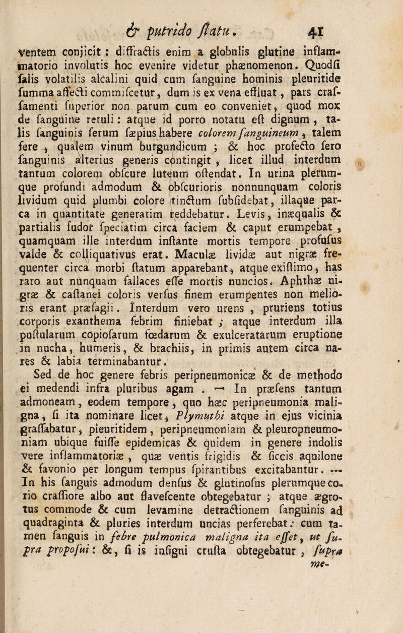 Ventem conjicit : difFra&lt;flis enim a globulis glutine inflam¬ matorio involutis hoc evenire videtur phsenomenon. Quodli falis volatilis alcalini quid cum fanguine hominis pleuritide fumma afie&amp;i commifcetur, dum is ex vena effluat, pars craf- famenti fuperior non parum cum eo conveniet» quod mox de fanguine retuli i atque id porro notatu eft dignum , ta¬ lis fanguinis ferum faspius habere colorem [anguineum » talem fere » qualem vinum burgur^dicum ; &amp; hoc profe&amp;o fero fanguinis alterius generis contingit » licet illud interdum tantum colorem obfcure luteum oflendat. In urina plerum¬ que profundi admodum &amp; obfcUrioris nonnunquam coloris lividum quid plumbi colore tinftum fubfidebat, iliaque par¬ ca in quantitate generatim teddehatur* Levis, inaequalis &amp; partialis fudor fpeciatim circa faciem &amp; caput erumpebat , quamquam ille interdum inflante mortis tempore profufus valde &amp; colJiquativuS erat. Maculas lividae aut nigrae fre¬ quenter circa morbi flatum apparebant» atque exiflimo» has raro aut nunquam fallaces efle mortis nuncios. Aphthae ni¬ grae &amp; caflanei coloris verfus finem erumpentes non melio¬ ris erant prasfagii. Interdum vero urens , pruriens totius corporis exanthema febrim finiebat ; atque interdum illa puflularum copiofarum foedarum &amp; exulceratarum eruptione in nucha» humeris, &amp; brachiis, in primis autem circa na¬ res &amp; labia terminabantur. Sed de hoc genere febris peripneumonicas &amp; de methodo ei medendi infra pluribus agam . —• In praefens tantum admoneam, eodem tempore, quo haec peripneumonia mali¬ gna, fi ita nominare licet» Plymuthi atque in ejus vicinia graflabatur, pieuritidem , peripneumodiarn &amp; pleuropneumo- niam ubique fuifle epidemicas &amp; quidem in genere indolis vere inflammatoriae , quas ventis frigidis &amp; ficcis aquilone &amp; favonio per longum tempus fpirantibus excitabantur. — In his fanguis admodum denfus &amp; giutinofus plerumque co¬ rio crafliore albo aut fiavefcente obtegebatur ; atque aegro¬ tus commode &amp; cum levamine detraftionem fanguinis ad quadraginta &amp; pluries interdum uncias perferebat; cum ta¬ men fanguis in febre pulmonica maligna ita effet y ut fu- pa propofui: &amp;, fl is infigni crufta obtegebatur , fupra