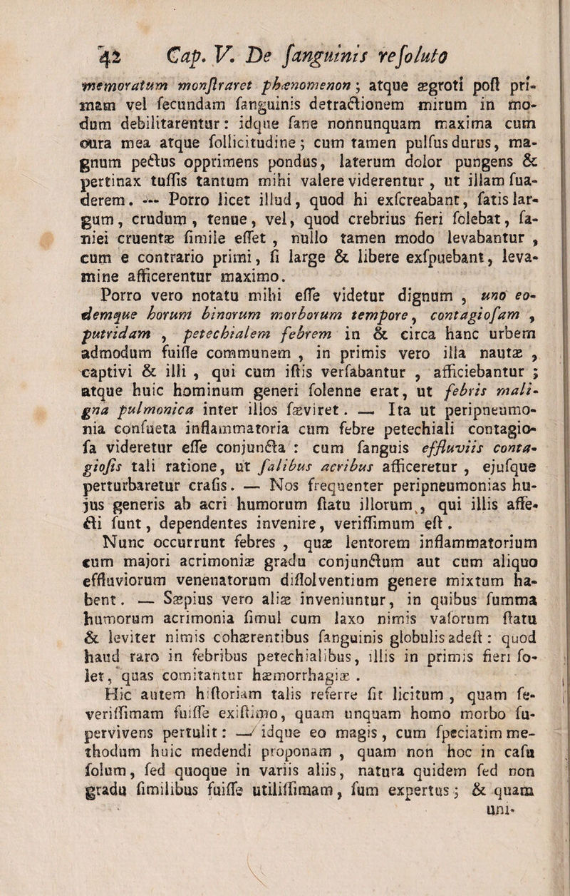 memoratum monflraret phcenomenon; atque aegroti pofl pri¬ mam vel fecundam fsnguinis detractionem mirum in mo¬ dum debilitarentur: idque fane nonnunquam maxima cum «sura mea atque follicitudine; cum tamen pulfusdurus, ma¬ gnum pedlus opprimens pondus, laterum dolor pungens &amp; pertinax tuflis tantum mihi valere viderentur , ut illam fua- derem. — Porro licet illud, quod hi exfcreabant, fatis lar¬ gum , crudum , tenue, vel, quod crebrius fieri folebat, fa¬ ni ei cruentas fimile effet , nullo tamen modo levabantur , cum e contrario primi, fi large &amp; libere exfpuebant, leva¬ mine afficerentur maximo. Porro vero notatu mihi efle videtur dignum , uno eo- demque horum binorum morborum tempore, contagiofam , putridam , petechialem febrem in &amp; circa hanc urbem admodum fuifle communem , in primis vero ilia nautas , captivi &amp; illi , qui cum ifiis verfabantur , afficiebantur ; atque huic hominum generi folenne erat, ut febris mali¬ gna pulmonica inter illos fsviret. — Ita ut peripneumo- nia confueta inflammatoria cum febre petechiali contagio- fa videretur efle conjundla : cum fanguis effluviis conta- giofls tali ratione, ut falibus acribus afficeretur , ejufque perturbaretur crafis. — Nos frequenter peripneumonias hu- ffis generis ab acri humorum flatu illorumk, qui illis affe- dli funt, dependentes invenire, veriffimum eft. Nunc occurrunt febres , quas lentorem inflammatorium cum majori acrimonias gradu conjundtum aut cum aliquo effluviorum venenatorum difloiventium genere mixtum ha¬ bent . — Sspius vero alias inveniuntur, in quibus fumma humorum acrimonia fimul cum laxo nimis vaforum flatu &amp; leviter nimis cohasrentibus fanguinis globulis adeft : quod haud raro in febribus petechialibus, illis in primis fieri fo- let, quas comitantur hasmorrhagias . Hic autem hifloriam talis referre fit licitum , quam fe- veriffimam fuifle exifiimo, quam unquam homo morbo fu- pervivens pertulit: —/idque eo magis, cum fpeciatim me¬ thodum huic medendi proponam , quam non hoc in cafii folum, fed quoque in variis aliis, natura quidem fed non gradu fimilibus fuifle utiiiffimam, fum expertus; &amp; quam
