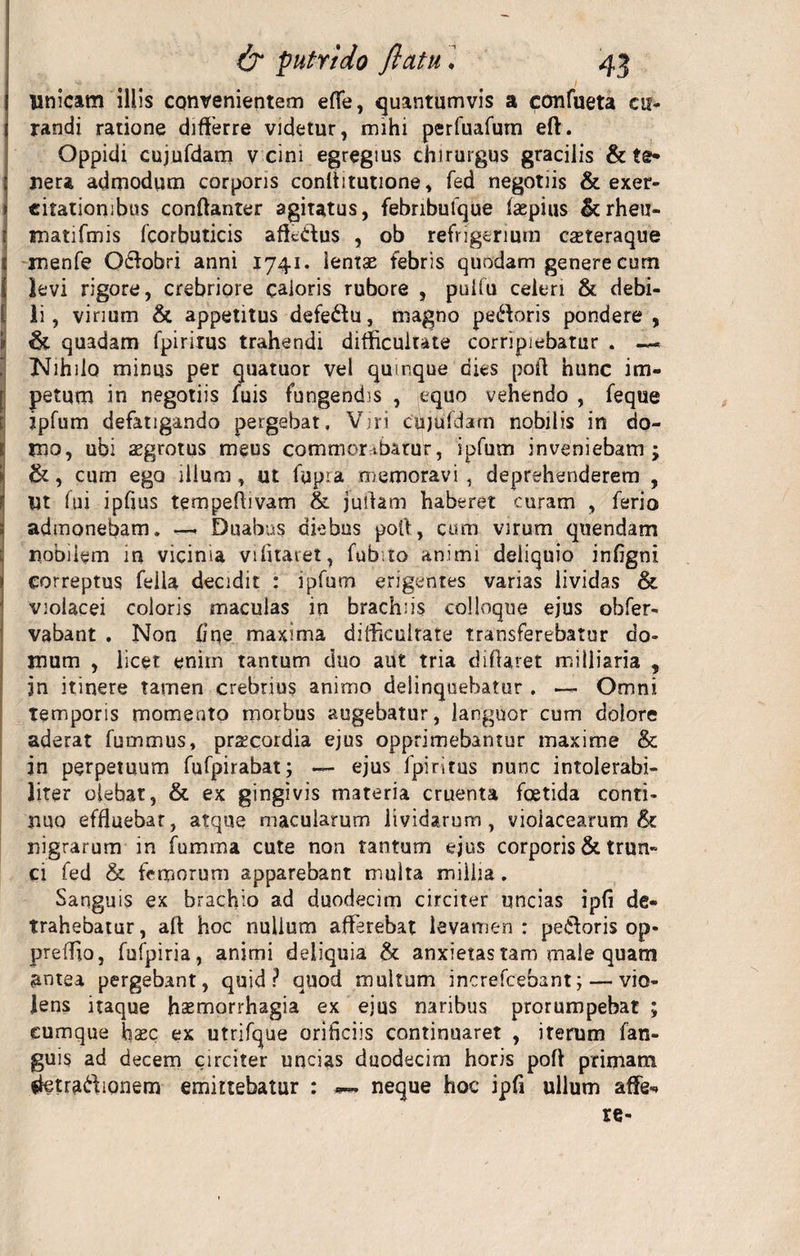 Unicam illis convenientem effe, quantumvis a confueta cu¬ randi ratione differre videtur, mihi perfuafum eft. Oppidi cujufdam v cini egregius chirurgus gracilis &amp; te¬ nera admodum corporis conltitutione, fed negotiis &amp; exer- j citationibus confianter agitatus, febnbufque faepius &amp;rheu- r tnatifmis fcorbuticis affedus , ob refrigerium casteraque t jnenfe Oftobri anni 1741. lentas febris quodam genere cum levi rigore, crebriore caloris rubore , puifu celeri &amp; debi- t ii, virium &amp; appetitus defeftu, magno pedoris pondere, 9 &amp; quadam fpirirus trahendi difficultate corripiebatur . — i Nihilo minus per quatuor vel quinque dies poft hunc im- [ petum in negotiis fuis fungendis , equo vehendo , feque jpfum defatigando pergebat. Viri cujufdam nobilis in do- 1 mo, ubi aegrotus meus comraortbarur, ipfum inveniebam; 9 &amp;, cum ego illum , ut fupra memoravi , deprehenderem , Ut fui ipfius tempeffivam &amp; juifam haberet curam , ferio admonebam» —&lt; Duabus diebus poft, cum virum quendam nobilem in vicinia vi litaret, fub. to animi deliquio infigni correptus fella decidit : ipfum erigentes varias lividas &amp; violacei coloris maculas in brachiis colloque ejus obfer- vabant . Non fine maxima difficultate transferebatur do¬ mum , licet enim tantum duo aut tria difiaret miiliaria , jn itinere tamen crebrius animo delinquebatur , —- Omni temporis momento morbus augebatur, languor cum dolore aderat fummus, praecordia ejus opprimebantur maxime &amp; in perpetuum fufpirabat; — ejus fpiritus nunc intolerabi¬ liter olebat, &amp; ex gingivis materia cruenta foetida conti¬ nuo effluebat, atque macularum lividarum, violacearum &amp; nigrarum in fumma cute non tantum ejus corporis &amp; trun¬ ci fed &amp; femorum apparebant multa millia. Sanguis ex brachio ad duodecim circiter uncias ipfi de¬ trahebatur , aft hoc nullum afferebat levamen : petloris op- preffio, fufpiria, animi deliquia &amp; anxietas tam male quam antea pergebant, quid? quod multam increfcebant;— vio¬ lens itaque haemorrhagia ex ejus naribus prorumpebat ; cumque hasc ex utrifque orificiis continuaret , iterum fan- guis ad decem circiter uncias duodecim horis poff primam ffetradionem emittebatur : neque hoc ipfi ullum affe»» re-