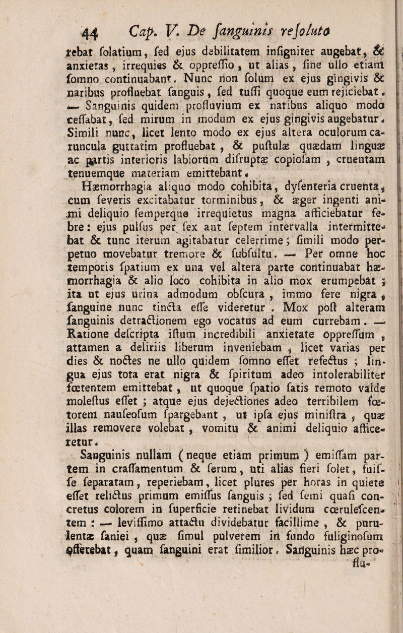 tebat folatium, fed ejus debilitatem infigniter augebat, anxietas, irrequies & oppreffio , ut alias, fine ullo etiam 1 fomno continuabant. Nunc non folum ex ejus gingivis & naribus profluebat fanguis , fed tufii quoque eum rejiciebat „ i Sanguinis quidem profluvium ex natibus aliquo modo I ceffabat, fed mirum in modum ex ejus gingivis augebatur * Simili nunc, licet lento modo ex ejus altera oculorum ca¬ runcula guttatim profluebat , & puftulas quasdam linguas ac partis interioris labiorum difruptae copiofam , cruentam tenuemque materiam emittebant« Haemorrhagia aliquo modo cohibita, dyfenteria cruentat Cum feveris excitabatur torminibus, & aeger ingenti ani- vmi deliquio femperqua irrequietus magna afficiebatur fe- t bre: ejus pulfus per fex aut feptem intervalla intermitte- > bat & tunc iterum agitabatur celerrime; fimili modo per¬ petuo movebatur tremore & fubfultu. — Per omne hoc temporis fpatium ex una vel altera parte continuabat has- tnorrhagia & alio loco cohibita in alio mox erumpebat 5 Ita ut ejus urina admodum obfcura , immo fere nigra , fanguine nunc tinda efie videretur . Mox poft alteram fanguinis detradionem ego vocatus ad eum currebam. —* Ratione defcripta ifium incredibili anxietate opprefTum , attamen a deliriis liberum inveniebam , licet varias per dies & nodes ne ullo quidem fomno eflet refedus ; lin* gua ejus tota erat nigra & fpiritum adeo intolerabiliter foetentem emittebat, ut quoque fpatio fatis remoto valde molefius efiet ; atque ejus dejediones adeo terribilem fce- torem naufeofum fpargebint , ut ipfa ejus minifira , quas illas removere volebat, vomitu $c animi deliquio affice¬ retur. Sanguinis nullam ( neque etiam primum ) emifiam par¬ tem in craflamentum & ferum, uti alias fieri folet, fuif- fe feparatam, reperiebam, licet plures per horas in quiete effet relidus primum emiffus fanguis ; fed femi quafi con- 1 cretus colorem in fuperficie retinebat lividum ccerulefcen- tem : — leviflimo attadu dividebatur facillime , & puru¬ lenta faniei , quae fimul pulverem iri fundo fuliginofum afferebat, quam fanguini erat fimilior, Sanguinis haec pro*