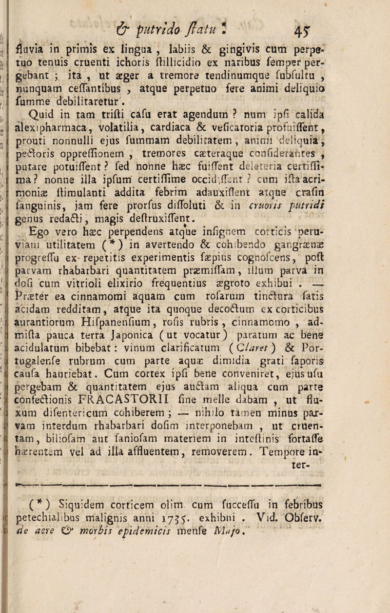 TT fluvia in primis ex lingua , labiis & gingivis cum perpe¬ tuo tenuis cruenti ichoris fliiiicidio ex naribus femper per¬ gebant ; ita , ut aeger a tremore tendinumque fubfultu , nunquam cdTantibus ? atque perpetuo fere animi deliquio fumme debilitaretur. i alexipharmaca, volatilia, cardiaca & veficatoria profaiffeht, < prouti nonnulli ejus fummam debilitatem , animi deliquia, i pedoris opprefTionem , tremores caeteraque confiderantes , 1 putare potuiflent ? fed nonne haec fuilTent deleteria certiffi» c ma? nonne illa ipfum certiffime occidant ? cum ida acri- 1 monis ftimuianti addita febrim adauxiflent atque crafin I fanguinis, jam fere prorfus diflbluti & in cruons putridi ij genus redadi, magis deftruxiflent. Ego vero hxc perpendens atque infignem corticis peru- viam utilitatem (* *) in avertendo & cohibendo gangraenas ; progrelTu ex repetitis experimentis faepius cognofcerts, poft ; parvam rhabarbari quantitatem prsemiflam, illum parva in : dofi cum vitrioli elixirio frequentius aegroto exhibui . — Praeter ea cinnamomi aquam cum rofarum tindnra fatis : acidam redditam, atque ita quoque decodum ex corticibus 1 aurantiorum Hifpanenflum, rofis rubris, cinnamomo , ad- mifla pauca terra Japonica (ut vocatur) paratum ac bene ) acidulatum bibebat: vinum clarificatum (Claret) & Por- i tugalenfe rubrum cum parte aqua: dimidia grati faporis 5 caufa hauriebat. Cum cortex iph bene conveniret, ejusufu ) pergebam & quantitatem ejus audam aliqua cum parte > confedionis FRACASTORII fine meile dabam , ut flu¬ xum difentericum cohiberem ; — nihilo tamen minus pax- i’ vam interdum rhabarbari dofim interponebam , ut cruen- s tam, biliofam aut faniofam materiem in intcftinis fortaffe 1 haerentem vel ad ilia affluentem, removerem. Tempore in¬ ter- i , —. —— B— ■ ■■■« ** —■ ^.1-- — ——. (*) Siquidem corticem olim cum fuccefTu in febribus r petechialibus malignis anni 17$exhibui . Vid. Obferv. V de aere & morbis epidemicis menffc Mnjo.