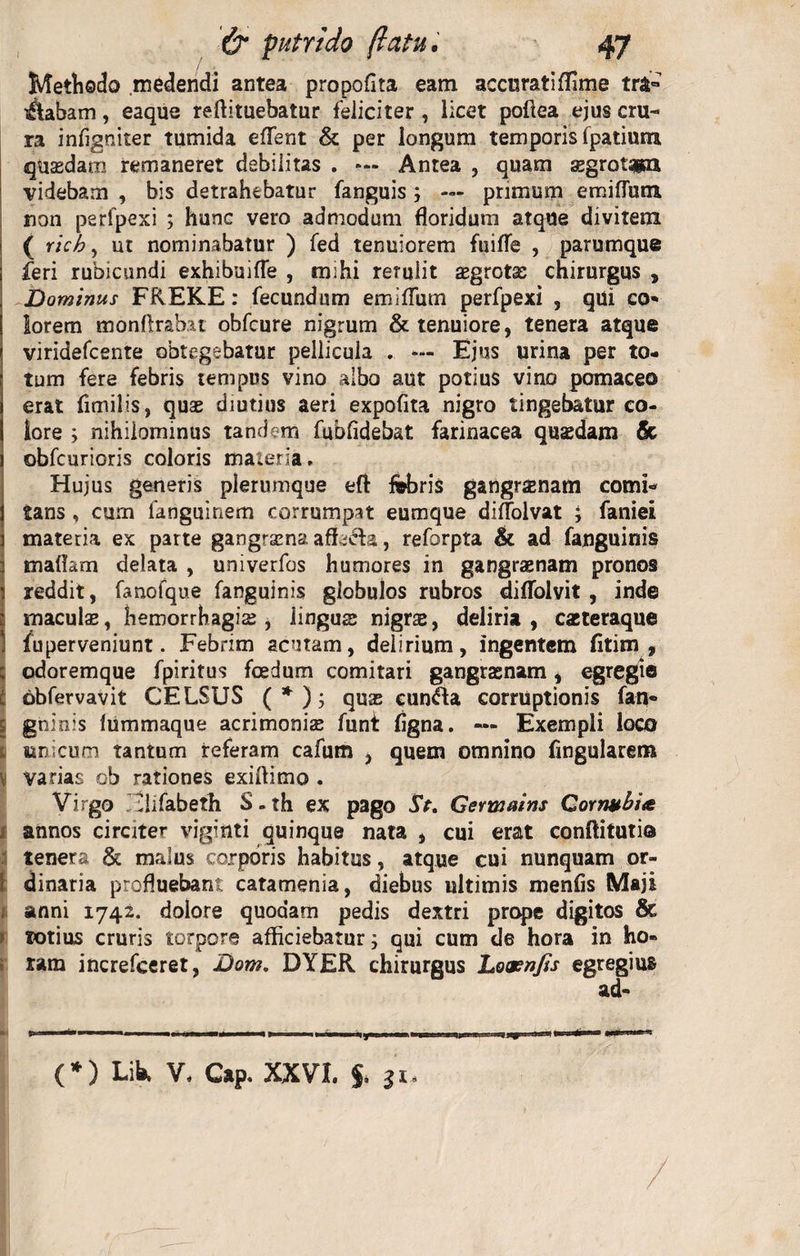 [ Methodo medendi antea propofita eam accuratiffime tra« iftabam, eaque reftituebatur feliciter, licet poftea ejus cru¬ ra infigniter tumida efTent & per longum temporis Ipatium quasdam remaneret debilitas . **• Antea , quam ssgrotM videbam , bis detrahebatur fanguis; — primum emiflum. non perfpexi ; hunc vero admodum floridum atque divitem ( ricb, ut nominabatur ) fed tenuiorem fuifTe , parumque feri rubicundi exhibuifle , mihi rerulit asgrotas chirurgus , Dominus FREKE: fecundum emiflum perfpexi , qui co- lorem monftrabat obfcure nigrum & tenuiore, tenera atque viridefcente obtegebatur pellicula . - Ejus urina per to¬ tum fere febris tempus vino albo aut potius vino pomaceo erat fimilis, quae diutius aeri expofita nigro tingebatur co¬ lore ; nihilominus tandem fubfidebat farinacea quaedam & obfcurioris coloris maieria. Hujus generis plerumque eft febris gangrsnam comi¬ tans , cum fanguinem corrumpat eumque diflolvat j faniei materia ex parte gangraena affi&a, reforpta & ad fanguinis Imatfam delata , univerfos humores in gangraenam pronos reddit, fanofque fanguinis globulos rubros diflolvit , inde maculae, hemorrhagias , linguas nigras, deliria , casteraque fu perveniunt. Febrim acutam, delirium, ingentem Citim 9 ? odoremque fpiritus foedum comitari gangrasnam, egregie C obfervavit CELSUS ( * ); quas eun?ta corruptionis fan- | gninis lummaque acrimonias funf figna. — Exempli loco c unicum tantum referam cafum , quem omnino fingularem v varias ob rationes exiffimo . Virgo llifabeth S-th ex pago St. Germains Qornubi<t annos circiter viginti quinque nata , cui erat conftituti® tenera & malus corporis habitus, atque cui nunquam or- 1 dinaria profluebant catamenia, diebus ultimis menfis Maji anni 1742. dolore quodam pedis dextri prope digitos & ? totius cruris torpore afficiebatur; qui cum de hora in ho¬ ram increfceret, Dom. DYER chirurgus Lo&njts egregius ad- (*) Lik V, Gap. XXVI. $. 31.