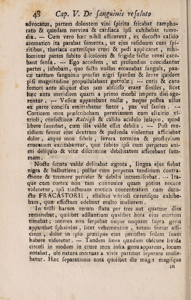 advocatus, partem dolentem vini fpiritu fricabat campho- rato & quaedam nervina & cardiaca i pii exhibebat reme¬ dia. — Cum vero haec nihil efficerent , ex decoto calido aromatico ita parabat fomenta, ut ejus refiduum cum fpi- ritibus, theriaca caeterifque cruri & pedi applicaret , nihi¬ lominus partes fubito d lcolores & frigidae fato omni care¬ bant fenfu. — Ego accedens , ut profundius concidantur partes, jubebam, quo facio nullus emanabat fanguis, pau¬ cae tantum fanguims prorfus nigri fparfim & lente quidem pifi magnitudine propullulabant guttuls; — cutis & caro femori ante aliquot dies jam abfcilfo, erant fimiles, licet hasc ante meridiem quarti a primo morbi impetu diei age¬ rentur . --- Veficas apparebant nullas , neque poftea ullus ex parte concifa emittebatur fcetor , pus vel fanies . Corticem mox praeferibebatn peruvianum cum elixirio vi- trioii, cbnfe&ione Raleigh & calido acidulo julspio, quod libere fumebat, cum illa valde effit debilis . — Poft me¬ ridiem femur ejus dextrum & pudenda violentus afficiebat dolor ,, atque mox febris , fevera tormina & profluvium crueitum excitabantur, qus fubito ipfi cum perpetuo ani¬ mi deliquio & vitas difenmine debilitatem afferebant fum- rtiam. Noto fecuta valde delirabat segrota , lingua ejus fiebat nigra & balbutiens, puifus cum perpetua tendinum contra¬ pone & tremore perceler & debilis intremifeebat. *- Ita¬ que cum cortex non tam convenire quam potius nocere videretur, ipfi tintoram corticis concentratam cum deco- to FRACASTQRII , elixirio vitrioli caeterifque exhibe¬ bam , qu9S effetoim edebant multo meliorem . In triffi harum rerum flatu per tres aut quatuor dies remanebat, quiiibe? adftantium qualibet hora ejus mortem timebat; interea non ferpebat neque unquam fupra genu apparebat fphacelus , licet vehementior , totum femur affi¬ ciens , dolor in -jplo praecipue ejus periofieo fedem fuam habere videretur. — Tandem linea quaedam obfcure livida circuli in modum in crure mox infra genu apparens, locum notabat, ubi natura mortuas a vivis partious leparare molie¬ batur. Hasc feparationis nota quolibet die mag;s magifque in