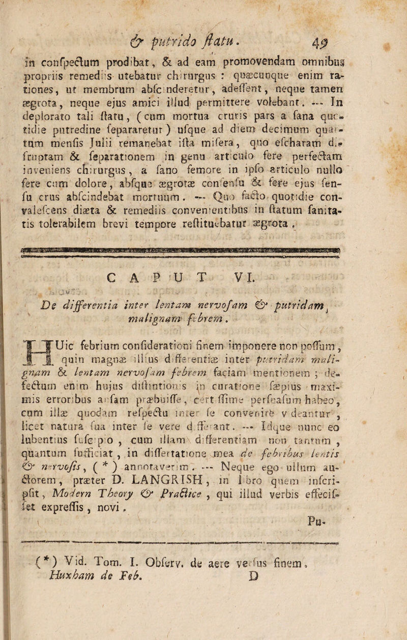r. in confpeclum prodibat, & ad eam promovendam omnibus propriis remediis utebatur chirurgus : qusecuuque enim ra¬ tiones, ut membrum ahfc nderetur, adedent, neque tamen regrota, neque ejus amici iUud permittere volebant. — In deplorato tali (latu, (cum mortua cruris pars a fana que» tidie putredine fepararetur ) ufque ad diem decimum-quar¬ tam menfis Julii remanebat illa mifera, quo efcharam di* fcupram & feparationem in genu articulo fere perferam inveniens chirurgus, a fano femore m ipfo articulo nullo fere cum dolore, abfque'aegrotas confenfa & tere ejus fen- fu crus abfeindebat mortuum . — Quo fa£lo quotidie con- valefcens dista & remediis convenientibus in fiatum fanita- tis tolerabilem brevi tempore reflituc-batur sgrota f I CAPUT VI. De differentia inter lentam nervojam & putridam malignam- febrem. JJUic febrium confiderationi finem imponere non poflum , quin magnae illius d de entis inter putridam mali¬ gnam & lentam nervojam febrem faciam mentionem ; de- fe&am enim hujus difhntionis jn curatione fspius maxi¬ mis erroribus a.-fam prsbuiffe, cert flime perfeafum habeo, cum ilis quodam refpedfu inter fe convenirb v deantur , licet natura fua mter fe vere d.rT ant. — Idque nunc eo lubentius fufe p o , cum iliam differentiam non tantum , quantum futficiat , in diflertatione mea de febribus lentis & nervofis, (*) annotaverim . — Neque ego ullum au- florem, praeter D. LANGRISH, in 1 !bro quem infcri- pfit, Modera Theory 0* Pra&ice , qui illud verbis effeci f- kt expreffis, novi, (*) Vid. Tom. I. Obferv. de aere ve Tus finem» Htixham de Feb. D