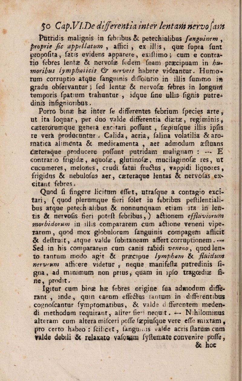 Jo Cap.VLDe differentia inter lentant nervo/atit Putridis malignis in feb ibus &amp;: petechialibus fanguinem , proprie fic appellatum , affici , ex illis, quae fbpra funt propofita, fatis evidens apparere, exiflimo; cum e contra¬ rio febres lentae &amp;. nervofe fidem fuatri praecipuam in hu¬ moribus lymphaticis &amp; nerve is habere videantur. Humo* rum corruptio atqUe fangmnis diffolurio in illis fumttio is gradu obfervantur; fed lenta* &amp; nervofie febres in longtinf temporis fpatium trahuntur , idque fine ullis lignis putre¬ dinis infignioribuS. PorrO bina has ihter fe differentes febrium fpecies arte, ut ita loquar , per duo valde differentia diata, regiminis $ caeterorumque genera excitari poffunt , fsepiufque illis ipfis re verk producuntur. Calida, acria, falina volatilia &amp; aro¬ matici alimenta &amp; medicamenta , aer admodum asftiians &amp;steraque producere poffunt putridam malignam : — E contrario frigidae, aquofie, glutinofae. mucilaginofas res, ut cucumeres, melones, crudi fatui fru&amp;us , vappidi liquores, frigidus &amp; nebulofus aer, caeteraque lentas &amp; nervofas ex-* citant febres 5 Quod fi fingere licitum effet, utrafque a contagio exci¬ tari , (quod plerumque fieri folet iu febribus peftilentiali- bus atque petech ahbus &amp; nonnunqnam etiam ita in len¬ tis h nervofis fieri poteft febribus,) a&amp;ionem effluviorum morbidorum in illis compararem cum a&lt;£lione veneni vipe¬ rarum , quod mox globulorum fsmguinis compagem afficit &lt;k deftruit, atque valde fubitaneam affert corruptionem. —» Sed in his compararem cum canis rabidi veneno, quod len¬ to tantum modo agit &amp; praecipue lympham &amp; fluidum nervium afficere videtur , neque tnanifefta putredinis fi- gna, ad minimum non prius, quam in lpfo tragoediae fi¬ ne, prodit. Igitur cum binae hae febres origine fua admodum diffe¬ rant , inde, quin tarum effe&amp;us tantum in differentibus , cognofcantur fymptomatibus, &amp; valde d fferentem meden¬ di methodum requirant, aliter fieri nequit. — Nihilominus alteram cum altera mifceri poffe facpiufque vere effe mixtam, pro certo habeo: fcilicet, fanguo.is ^alde acris flatum cum Valde debili &amp; relaxato vafq&amp;im fyftemate convenire poffe, &amp; hoc