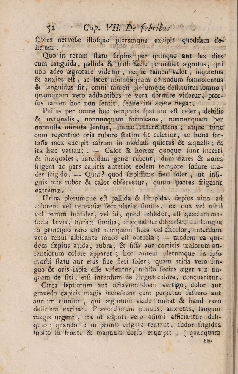 / r *)2 Cap. VIL T)e febribus febres nervofae iiiofque plerumque excipit quoddam cted li.rium . ' Quo in rerum flatu fepfus per quinque aut fex dies eum languida, pallida &amp; trifH facie permanet azgrotus, qui non adeo asgrotare videtur, neque tamen valet ; inquietus &amp; anxius eft , ac licet nonnusquam admodum fomnolentus It languidus lit, omni tam eri plefumque deftituirur fornno; quamquam vero ad liantibus re vera dormire videtur, pror- fus tamen hoc non fentit, feqne*ita agere negat. Pullus per omne hoc temporis fpatium eft celer , debilis &amp; insqualis , nonnunqujmi formicans , nonnunquam per nonnulla minuta lentus, immo intermittens &gt; atque tunc cum repentino oris rubore fiatim fit celerior, ac huns for- taiTe mox excipit mirum in modum quietus &amp; aqualis \ &amp; ita haec variant . — Calor &amp; horror quoque funt incerti &amp; inaequales, interdum gens rubent, dum nares &amp; aures frigent ac pars capitis anterior eodem tempore fudore ma¬ det frigido. — Quid ? quod fepiffime fieri folet , ut infi- gois oris rubor &amp; calor obfervetur, quum partes frigeant extrema;. Urina plerumque efl pallida &amp; limpida , faepius vino ad colorem vel cere villae Tecundariae fimilis, ex qua vel nihil vel parum' fubfidet, vel id, quod fubfidet, efi quaedam ma¬ teria laevis,' furfuri fimilis, inaequaliterdifperfa . — Lingua in principio raro aut nunquam ficca vel difcolor, interdum vero tenui albicante muco efl obtedla ; — tandem ea qui¬ dem faepius arida, rubra, &amp; fida aut corticis malorum au- rantiorum colore apparet ; hoc autem plerumque in ipfo morbi Oatu aut ejus fine fieri folet; quam arida vero lin¬ gua &amp; oris labia effe videntur, nihilo fecius aeger vix un¬ quam de fiti, et fi interdum de lingui calore, conqueritur. Circa feptimum aut odlavum diem vertigo, dolor aut gravedo capitis magis inefefeunt cum perpetuo fufurro aut aurium tinnitu , qui aegrotum valde turbat &amp; haud raro delirium excitat. Praecordiorum pondus, anx;etas, languor magis urgent , ita ut aegroti vero animi afficiantur deli¬ quio ; quando fe in primis erigere tentant, ludor frigidos fuhito in fronte &amp; manuum do^fo erumpit , ( quanqoan*