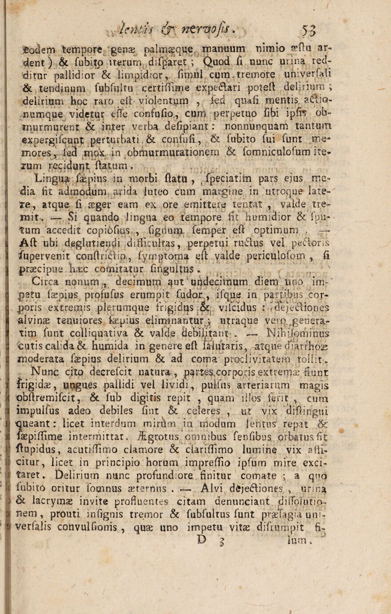 / .eodem tempore gens palmseque manuum nimio senu ar- dent) &amp; Cubito iterum difparet ; Quod fi nunc mina red¬ ditur pallidior &amp; limpidior, fimni cum tremore uhiverfali &amp; tendinum fubfuitu certimsne expe&amp;ari poteft delirium; delirium hoc raro effi violentym , fed quali mentis, aclio- numque videtur elfe confufio,, cum perpetuo Cibi ipfis ob¬ murmurent &amp; inter verba defipiant: nonnunquam tantum expergi Ceunt perturbati &amp; confufi, &amp; Cubito iui funt me¬ mores , led mox in obmurmurationem &amp; foroniculofum ite» xum recidunt flatum. ■ it': „«•'_.«&gt; i r. . -:.f ' . '• ■, » •. 3 i ' A» ■ ' ' ' ' ’ Lingua Caspius in morbi flatu , fpeciatim pars ejus me- i dia fit admodum- arida luteo cum margine in utroque late-' t te, atque fi teger eam ex ore emittere tentat , valde tre- t init. — Si quando lingua eo tempore fit humidior &amp; Ipn- 9 tum accedit copiofius , fignurn femper efi optimum . : Aft ubi deglutiendi difficultas, perpetui rudus vel pedoris )j fupervenit conftridip, fymptoraa eif valde pericuiofooi , fi ] praecipue Wc comitatur fiftguitus . * Circa nonum , decimum aut undecimum diem uno im | getu Caspius. profufus erumpit Cudor;, ifque io partibus cor- t poris extremis plerumque frigidus vilcidus : ? dejectiones i alvinas tenuiores Caepius eliminantur ; utraque vero „geaera- j tim Cunt cclliquativa &amp; valde debil/tant . Nihilominus cutis calida &amp; humida in genere eft falutaris , atque cfiarrhoas t moderata Copius delirium &amp;. ad com$-ptQcliyiratem tollit. Nunc cito deerefcit natura , partes corpc-ds extrerns fiunt r frigidae, ungues pallidi vel lividi^ pullus arteriarum magis 9 obfiremifcit, &amp; Cub digitis repit , quam illps ferit , cum i impuifus adeo debiles fint &amp; celeres , ut vix difiingni ij queant: licet interdum mirum in modum lentus repat &lt;&amp; i faepiffime intermittat. fEgrotus carnibus fenfibus orbatus fit K fltipidus, acutiffiimo clamore &amp;c ciariffiimo lumine vix afii- | citur, licet in principio horum impreflio ipfum mire exci- i faret. Delirium nunc profundiore finitur comate ; a quo | fubit6 oritur fotnnus aeternus . — Alvi dkjediones , urma i &amp; lacrymas invite profluentes citam denunciant dilfoiutia- 9 nem, prouti infignis tremor &amp; fubfultus funt pf$Tagia uni- $ verfalis convulfionis , quas uno impetu vitas diftttmpit fi- B 5 lum»