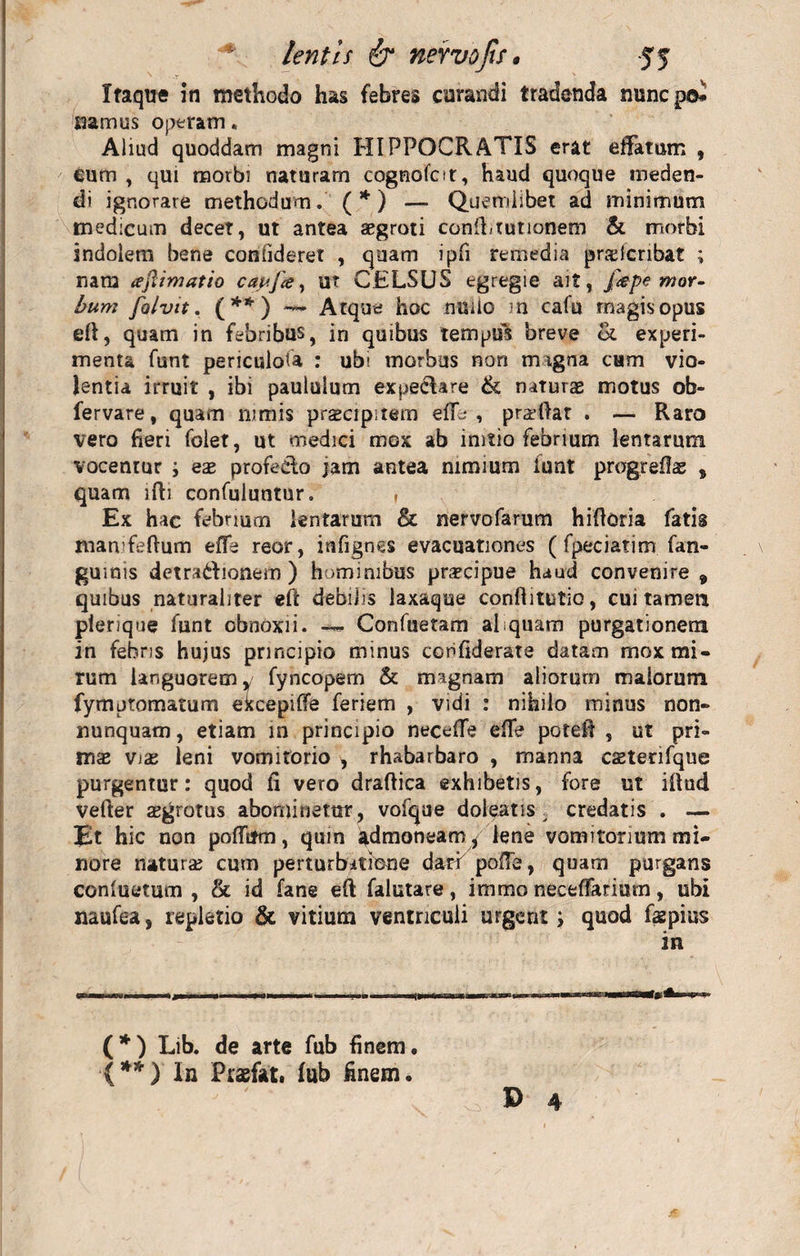 Itaque in methodo has febres curandi tradenda mincpo» namus operam. Aliud quoddam magni HIPPOCRATIS erat effatum , eum , qui morbi naturam cognofor, haud quoque meden¬ di ignorare methodum. ( * ) — Quemlibet ad minimum medicum decet, ut antea aegroti confftutionem & morbi indolem bene confideret , quam ipfi remedia prselcnba? ; nam animatio caujce, ut CELSUS egregie ait, f<epe mor¬ bum folvit. (**) — Atque hoc nuiio m cafu magis opus eft, quam in febribus, in quibus tempuS breve & experi¬ menta funt periculota : ubi morbus non m igna eam vio¬ lentia irruit , ibi paululum expeciare & naturae motus ob- fervare, quam nimis praecipitem eftb , pradiar . — Raro vero fieri folet, ut medici mox ab initio febrium lentarum vocentur ; eae profedo jam antea nimium iunt progreflas , quam ifti confuluntur. , Ex hac febrium lentarum & nervofarum hiftoria fatis mamfeftum effe reor, infignes evacuationes ( fpeciatim fan- guinis detradionem ) hominibus praecipue haud convenire 9 quibus naturaliter eft debilis laxaque confiitutio, cui tamen plerique funt obnoxii. — Confuetam aliquam purgationem in febris hujus principio minus ccnfiderate datam mox mi¬ rum languorem, fyncopem & magnam aliorum malorum fymptomatum ekcepifte feriem , vidi : nihilo minus non- nunquam, etiam in principio necefte effe poteft , ut pri¬ mae vix leni vomitorio , rhabarbaro , manna cseterifque purgentur: quod fi vero draftica exhibetis, fore ut iftud vefter asgrotus abominatur, vofque doleatis ^ credatis . — Et hic non poflitm, qum admoneam/ lene vomitorium mi¬ nore natura: cum perturbatione dari poffe, quam purgans conluetum , & id fane eft falutare, immo neceffarium, ubi naufea, repletio & vitium ventriculi urgent; quod fspius m P 4 (*) Lib. de arte fub finem. (**) In Praefat. fub finem.