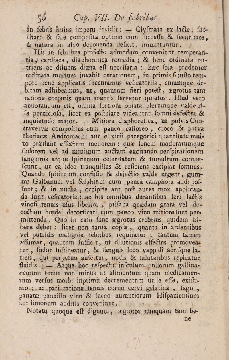 ih febris hujus impetu incidit: — Ciyfmata ex Ia<51e, fa&amp; charo &amp; faie compofita optimo cum fucceffu &amp;. fecuritaie* fi natura in alvo deponenda deficit, immittuntur. His in febribus profero admodum conveniunt temperan¬ tia, cardiaca, diaphoretica remedia; &amp; bene ordinata nu¬ triens ac diluens diceta eft neceffaria : hxc fola prudenter ordinata multum juvabit curationem, in primis fi jutlo tem¬ pore bene applicatis fuccuramus veficatoriis , curamque de¬ bitam adhibeamus, ut, quantum fieri poteft, aigrotus tam ratione corporis quam mentis fervetur quietus . Illud vero annotandum eft, omnia fortiora opiata plerumque valde ef- fe perniciofa, licet ea pofiulare videantur fomni defe^lus &amp; inquietudo major. — Mitiora diaphoretica, ut pulvis Con» trayervse compofifus cum pauco cafioreo , croco &amp; parva theriacs Andromachi aut elixirii paregorici quantitate mul¬ to prceflant efFefhim meliorem : quae lenero moderatumque fodorem vel ad minimum an clam excitando perfpirationem languinis atque fpiritoum ceieritatenn &amp; tumultum compe- fcunt, u? ea ideo tranquillus &amp; reficiens excipiat forantis» Quando fpirituum confufio &amp; dejeftio valde urgent, gutif rni Galbanum vel Silphium cum pauca camphora addi pof- iunt; &amp; in nucha, occipite aut poli aures mox applican¬ da funt veficatoria : ac his omnibus durantibus feri ia&amp;is vinofi tenuis ufus liberior $ ptifana quasdam grata vei de¬ corum hordei decorticati cum pauco vino mitiore funt per¬ mittenda. Quo in cafu fane sgrotus crebrius quidem bi¬ bere debet ; licet non tanta copia , quanta in ardentibus vel putridis malignis febribus requiratur ; tantum tamen effumat, quantum fufficit, ut dilutionis effe&amp;us promovea¬ tur, fudor fuftineatur, &amp; fanguis loco vappidi acrifque la¬ ticis, qui perpetuo aufertur, novis &amp; falutaribus repleatur fluidis . — Atque hoc refpetffu jufculam pullorum gallina¬ ceorum tenue non minus ut alimentum quam medicamen¬ tum verfus morbi inprimis decrementum utile effe, exifti- ino ; ac pari ratione tenuis cornu cervi gelatina , fagu , panatse pauxillo vino &amp; fucco aurantiorum Hifpanienfmm aut limonum additis conveniunt. Notatu quoque eft dignum, aegrotos nunquam tam be¬ ne /