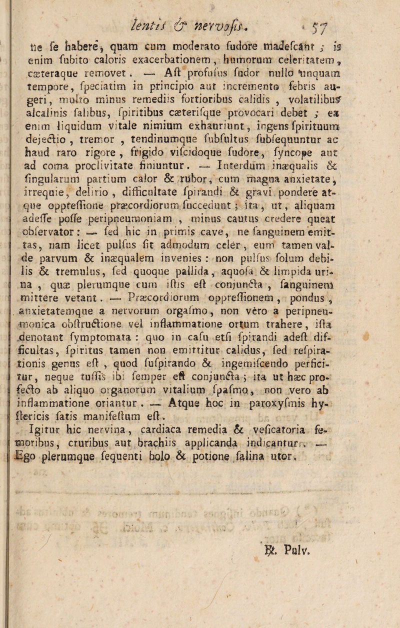tenti i &amp; nerv-rfis. ile fe habere, quam cum moderato fudore madefc&amp;nt ; is enim fubito caloris exacerbationem, hornorum celeritatem, csteraque removet, — Afi profufus fodor nullo *nnquam tempore, fpeciatim in principio aut incremento febris au¬ geri, muho minus remediis fortioribus calidis , volatilibus aicalinis falibus, fpiritibus casterifque provocari debet ; eat enim liquidum vitale nimium exhauriunt, ingens fpirituura dejeclio , tremor , tendinumque fubfnltus fubfequuntur ac haud raro rigore, frigido vifcidoque fudore, fyncope aut ad coma proclivitate finiuntur. — Interdum inasqualis &amp; lingularum partium calor &amp; rubor, cum magna anxietate, irrequie, delirio , difficultate fpirandi &amp; gravi pondere at» que Gppteffione praecordiorum fuccedunt 3 ita, ut, aliquam adefie poffe peripneumoniam , minus cautus credere queat obfervator: — fed hic m primis cave, ne fanguinem emit¬ tas, nam iicet pulfus fit admodum celer, eum tamen val¬ de parvum &amp; insqualem invenies : non pulfus foluro debi¬ lis &amp; tremulus, fed quoque pallida, aquofa. &amp; limpida uri* na , quse plerumque cum iffis eft conjun&amp;a , fanguinem mittere vetant. —• Prascordiorum oppreffionem , pondus , anxietatemque a nervorum orgafmo, non vero a peripneu- monica obfirudfione vel inflammatione ortum trahere, ifta denotant fymptomata : quo in cafu etfi fpirandi adeft dif¬ ficultas, fpiritus tamen non emittitur calidus, fed refpira- tionis genus eft , quod fufpirando &amp; ingemifcendo perfici- i tur, neque rufiis ibi femper eft conjundla ; ita ut hsec pro- $ fedlo ab aliquo organorum vitalium fpafmo, non vero ab I inflammatione oriantur.—~ Atque hoc in paroxyfmis hy- I ikricis fatis manifefium eft. Igitur hic nervina, cardiaca remedia &amp; veficatoria fe- £ moribus, cruribus aut brachiis applicanda indicantur . —» i ligo plerumque fequenti boio &amp; potione falina utor. Pulv.