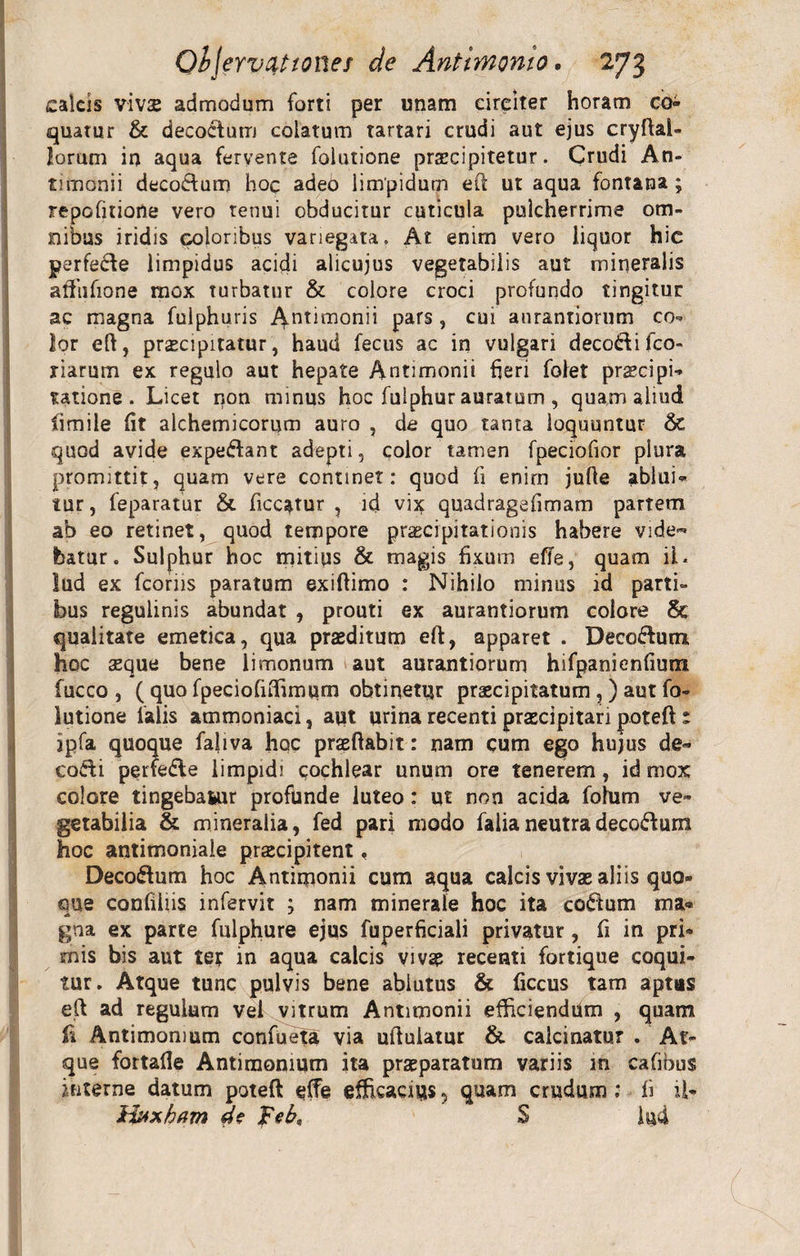 calcis vivae admodum forti per unam circiter horam co¬ quatur &amp; decoctum colatum Tartari crudi aut ejus cryftai- lorum in aqua fervente folutione praecipitetur. Crudi An¬ timonii decoctum hoc adeb limpidum eft ut aqua fontana; repofitiorte vero tenui obducitur cuticula pulcherrime om¬ nibus iridis coloribus variegata. At enim vero liquor hic perfecte limpidus acidi alicujus vegetabilis aut mineralis atfiifione mox turbatur &amp; colore croci profundo tingitur ac magna fuiphuris Antimonii pars, cui aurantiorum co¬ lor eft, praecipitatur, haud fecus ac in vulgari deco&amp;ifco- riarurn ex regulo aut hepate Antimonii fieri folet prcecipi¬ satione . Licet non minus hoc fulphur auratum , quam aliud fiimile fit alchemicorum auro , de quo tanta loquuntur St quod avide expedtant adepti, color tamen fpeciofior plura promittit, quam vere continet: quod fi enim jufie ablui¬ tur, feparatur &amp; ficcatur , id vix quadragefimam partem ab eo retinet, quod tempore praecipitationis habere vide¬ batur. Sulphur hoc mitius &amp; magis fixum effe, quam ii. lud ex fcoriis paratum exiftimo : Nihilo minus id parti¬ bus regulinis abundat , prouti ex aurantiorum colore qualitate emetica, qua praeditum eft, apparet . Decocfum hoc aeque bene limonum aut aurantiorum hifpanienfium fucco , ( quo fpeciofiflimum obtinetur praecipitatum ,) aut fo¬ lutione falis atnmoniaci, aut urina recenti praecipitari poteft r jpfa quoque faliva hqc praeftabit: nam cum ego hujus de- codi perfedle limpidi cochlear unum ore tenerem, id mox colore tingebamur profunde luteo: ut non acida fohim ve¬ getabilia &amp; mineralia, fed pari modo falianeutradeco&amp;um hoc antimoniale praecipitent, Deco&amp;um hoc Antimonii cum aqua calcis vivae aliis quo- eme confiliis infervit ; nam minerale hoc ita coelum ma* i J gna ex parte fulphure ejus fuperficiali privatur, fi in pri¬ mis bis aut ter in aqua calcis vivae recenti fortique coqui¬ tur. Atque tunc pulvis bene ablutus &amp; ficcus tam aptas eft ad regulum vel vitrum Antimonii efficiendum , quam fi Antimomum confueta via uftulatur &amp; calcinatur . At¬ que fortafie Antimomum ita praeparatum variis in cafibus interne datum poteft effe efficaces , quam crudum ; fi U- ilxxham d? feb, S iu4 (