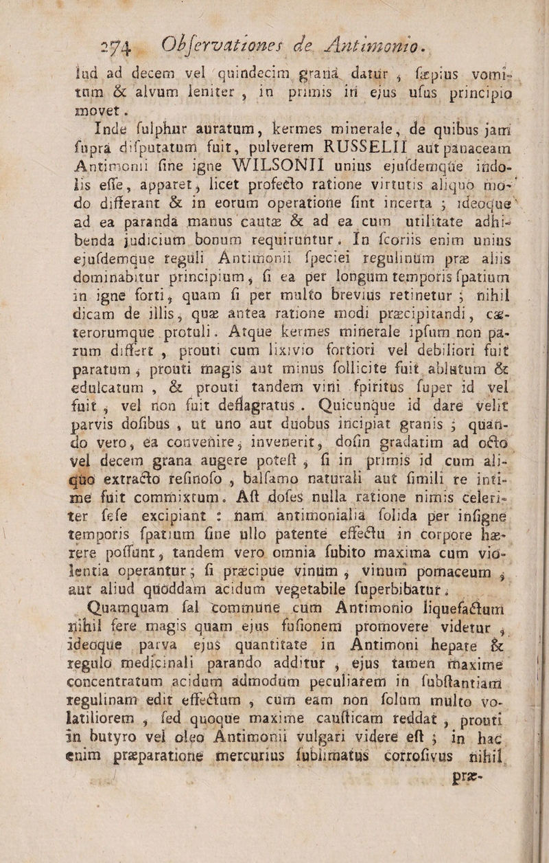 lad ad decem vel quindecim grana, dator , fiepius vomi- tnm &amp; alvum leniter , in primis iri ejus ufus principio movet, Inde fuiphur auratum, kermes minerale, de quibus jam fupra difputatum fuit, pulverem RUSSELII aut panaceam Antimomi fine igne WILSONII unins ej u fd e rn que indo¬ lis efie, apparet, licet profecdo ratione virtutis aliquo mo¬ do differant &amp; in eorum operatione fint incerta ; ideoque ad ea paranda manus cauts &amp; ad ea cum utilitate adhi¬ benda judicium bonum requiruntur . In fcoriis enim unius ejufdemque reguli Antimonii fpeciei regulirittm pras aliis dominabitur principium, fi ea per longum temporis fpatiurn in igne forti, quam fi per multo brevius retinetur ; nihil dicam de illis, quae antea ratione modi praecipitandi, cag- terorumque protuli. Atque kermes minerale ipfum non pa¬ rum differt , prouti cum lixivio fortiori vel debiliori fuit paratum , prouti magis aut minus foilicite fuit ablutum &amp; eduicatum , &amp; prouti tandem vini fpiritus fuper id vel fuit , vel non fuit deflagratus . Quicunque id dare velit parvis dofibus , ut uno aut duobus incipiat granis , quan¬ do vero, ea convenire, invenerit, dofm gradatim ad ofto vel decem grana augere potefl , fi in primis id cum ali¬ quo extraho refinofo , baifamo naturali aut fimili re inti¬ me fuit commixtum. Afl dofes nulla ratione nimis celeri¬ ter fefe excipiant : nam antimonialia folida per infigne temporis fpatiurn fine ullo patente effeffu in corpore hae¬ rere poffunt, tandem vero omnia fubito maxima cum vio¬ lentia operanturj fi prascipue vinum, vinum pomaceum $ aut aliud quoddam acidum vegetabile fuperbibatut * Quamquam fal Commune cum Antimonio liquefadluffi nihil fere magis quam ejus fufionem promovere videtur , ideoque parva ejus quantitate in Antimoni hepate &amp; regulo medicinali parando additur , ejus tamen maxime concentratum acidum admodum peculiarem in fubftantiam regulinam edit efferum , cum eam non folum multo vo¬ latiliorem , fed quoque maxime caufticam reddat , prouti in butyro vel oleo Antimonii vulgari videre eft ; in hac enim praeparatione mercurius fubkmafus corrofivus nihil . , pra?-