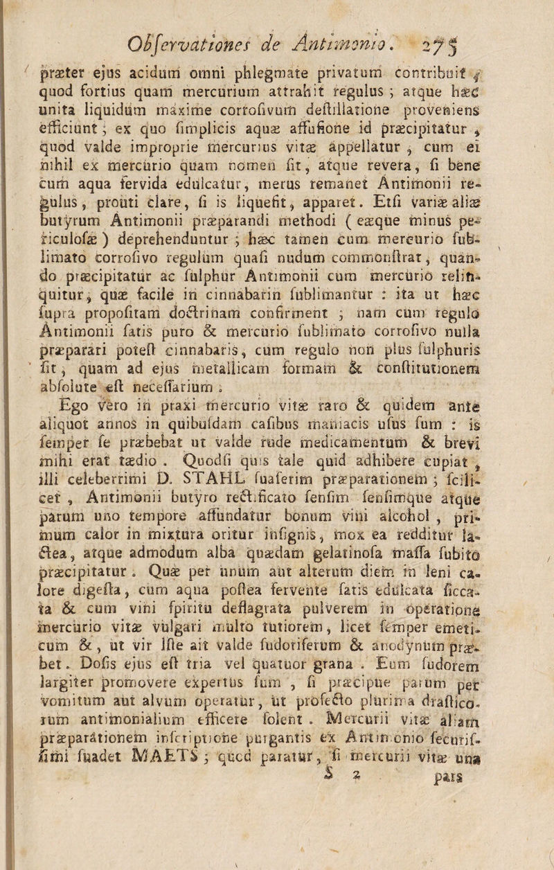 praeter ejus acidum omni phlegmate privatum contribuit / quod fortius quam mercurium attrahit regulus ; atque hsed unita liquidum maxime corrofivum deihllatione proveniens efficiunt; ex quo fimplicis aqua? affufione id praecipitatur , quod valde improprie mercurius vitae appellatur , cum ei nihil ex mercurio quarn nomen fit, atque revera, fi bene eum aqua fervida eduicatur, merus remanet Antimonii re» ^ulus, prouti clare, fi is liquefit, apparet. Etfi varias ali2S butyrum Antimonii prsparandi methodi ( easque minus pe- ficuiofe ) deprehenduntur ; hs&amp;c tamen cum mercurio fub- limato eorrofivo regulum quafi nudum commonftrat, quan» do praecipitatur ac fulphur Antimonii cum mercurio reliti™ quitur, quas facile in cinnabarin fublimantur : ita ut hs^c fupra propofitam dodrinam confirment 3 nam cum regulo Antimonii fatis puro &amp; mercurio fublimaio eorrofivo nulla praeparari poteft cinnabaris, cum regulo non plus fulphuris fit, quam ad ejus metallicam formam &amp; conflitutionem abfolute eft neceffarium ; Ego vero in praxi mercurio vitae raro &amp; quidem ante aliquot annos in quibuidam cafibus maniacis ufus furn : is femper fe praebebat ut valde rude medicamentum &amp; brevi mihi erat tasdio . Quodli quis tale quid adhibere cupiat , illi celeberrimi D. STAHL fuaferirn prsparationem ; fodi¬ cet , Antimonii butyro redificato fenfim fenfimque atque parum uno tempore affundatur bonum vini alcohol , pri¬ mum calor in mixtura oritur infignis, mox ea redditur Ia» dea, atque admodum alba quaedam gelatinofa maffa fubito praecipitatur . Quae per unum aut alterum diem in leni ca« lore digefla, cum aqua poflea fervente fatis eduicata ficca- ta &amp; cum vini fpiritu deflagrata pulverem in Opsratipna mercurio vitae vulgari multo tutiorem, licet femper emeti¬ cum &amp; , ut vir Ifie ait valde fudoriferum &amp; anodyninn pro¬ bet . Dofis ejus efl tria vel qu&amp;tuor grana . Eum fu dor em largiter promovere expertus fum , fi praecipue parum per vomitum aut alvum operatur, iit profedo plurima draflico* rum antitnonialium efficere folent . Mercurii vase aliam praeparationem inferiptione purgantis ex Antrn orno feenrif- fimi fuadet MAET&amp; ; qued paiattor, fi - mete urii vita? unas &amp; z pars