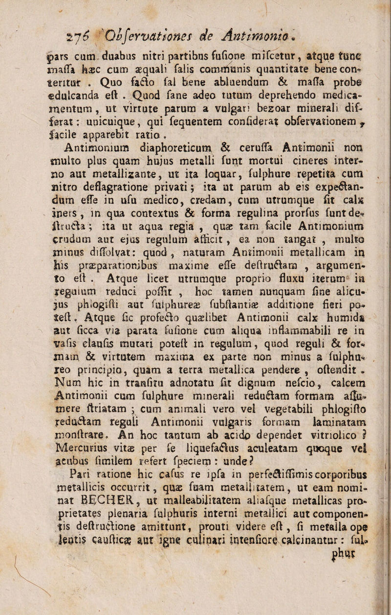 pars eam duabus nitri partibus fufione mifestur, atque tunc inafTa hasc cum aequali falis corrwminis quantitate bene con¬ teritur . Quo fado fal hene abluendum &amp; mada probe «dulcanda eft . Quod fane adeo tutum deprehendo medica» mentum, ut virtute parum a vulgari bezoar minerali dif¬ ferat : unicuique, qui fequentem confiderat obfervationem f facile apparebit ratio. Antimonmm diaphoreticum &amp; ceruffa Antimonii non muko plus quam hujus metalli funt mortui cineres inter* no aut metaliizante, ut ita loquar, fulphure repetita cum nitro deflagratione privati} ita ut parum ab eis expian¬ dum effe in ufu medico, credam, cum utrumque fit calx Iners, in qua contextus &amp; forma reguli na prorfus funt de- ftrucfa ; ita ut aqua regia , qua; tam facile Antimomum crudum aut ejus regulum efficit , ea non tangat , multo minus diffolvat: quod, naturam Antimonii metallicam iq his praeparationibus maxime effe deftru&amp;arn , argumen¬ to eft . Atque licet utrumque proprio fluxu iterum ia reguium reduci poflit , hoc tamen nunquam fine alicu- jus phiogifti aut fulphureas fubftantiae additione fieri po* teft. Atque fic profe&amp;o qualibet Antimonii calx humids aut ficca via parata fufione cum aliqua inflammabili re in trafis elaufis mutari poteft in regulum, quod reguli &amp; for* jnim &amp; virtutem maxima ex parte non minus a fulphu- reo principio, quam a terra metallica pendere , oftendit - Num hic in tranfitu adnotatu fit dignum nefeio, calcem Antimonii cum fulphure minerali redu&amp;am formam a {fu* mere ftriatam ; cum animali vero vel vegetabili phlogifto redu&amp;am reguli Antimonii vulgaris formam laminatam monftrare» An hoc tantum ab acido dependet vitnolico i Mercurius vitas per fe liquefa&amp;us aculeatam quoque vel acubus fimilem refert fpeciem : unde? Pari ratione hic cafus re lpfa in perfe&amp;iflimis corporibus metallicis occurrit, quas fuam metaljitatem, ut eam nomi¬ nat BEjCBER, ut malleabilitatem aliafque metallicas pro¬ prietates plenaria fulphuris interni metallici aut componen¬ tis deftrucfione amittunt, prouti videre eft , fi metaila ope lentis caulfica? w igne culinari intenhor^ calcinantur: fui*