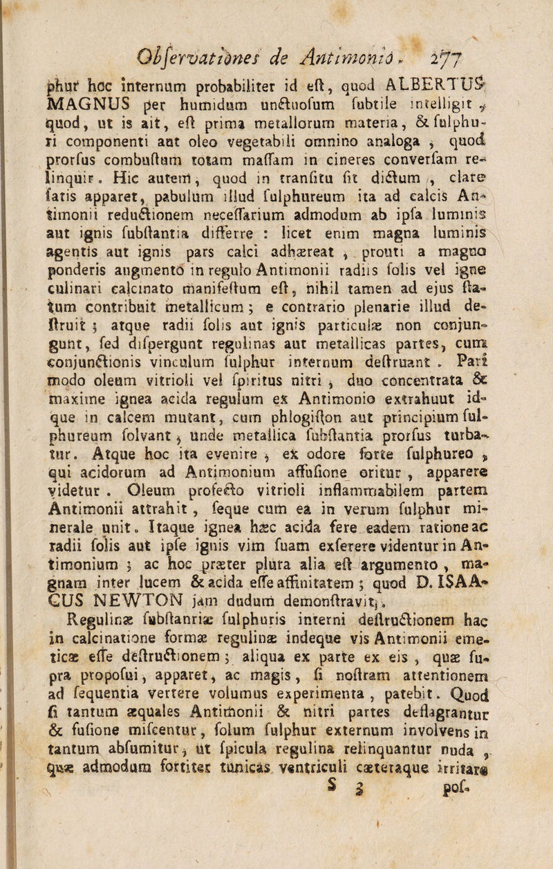 phm* hoc internum probabiliter id eft, quod ALBERI U&amp; MAGNUS per humidum un&amp;uofum fubtile intelligit f quod, ut is ait, efl prima metallorum materia, &amp;fulphu~ ri componenti aut oleo vegetabili omnino analoga , quod prorfus combuftum totam mafiam in cineres convertam re- linquir. Hic autem, quod in tranfltu fit di&amp;um , clare? Catis apparet, pabulum illud fulphureum ita ad calcis An^ limonii redu&amp;ionem neceffarium admodum ab ipfa luminis aut ignis fubflantia differre : licet enim magna luminis agentis aut ignis pars calci adhsereat , protiti a magno ponderis augmento m regulo Antimonii radiis folis vel igne culinari ealcmato manifefium efl, nihil tamen ad ejus Ra¬ tum contribuit metallicum; e contrario plenarie illud de- ffruit 5 atque radii folis aut ignis particulas non conjun¬ gunt, fed difpergunt regolmas aut metallicas partes, cum eonjun&amp;ionis vinculum fulphur internum deflruant . Pati modo oleum vitrioli vel fpiritus nitri , duo concentrata &amp; maxime ignea acida regulum ex Antimonio extrahuut id- que in calcem mutant, cum phlogiflon aut principium ful¬ phureum folvant, unde metallica lubflantia prorfus turba-- tur. Atque hoc ita evenire , eX odore forte fulphureo % qui acidorum ad Antimonium aflfufione oritur , apparere videtur . Oleum profecta vitrioli inflamrrabilem partem Antimonii attrahit , feque cum ea in verum fulphur mi¬ nerale unit« Itaque ignea hssc acida fere eadem ratione ac radii folis aut ipfe ignis vim fisam exferere videntur in An¬ timonium j ac hoc ^raster plura alia eft argumento , ma¬ gnam inter lucem &amp; acida effe affinitatem ; quod D. ISAA- GUS NEWTON jam dudum demanflravitj. Regulin» fabflanriac fulphuris interni deflru&amp;ianem hac in calci natione formae regulinas indeque vis Antimonii eme¬ ticas effe deftru&amp;ionem ; aliqua ex parte ex eis , quas fu- pra propofui, apparet, ac magis, fi noflram attentionem ad fequentia Vertere volumus experimenta, patebit. Quod fi tantum squales Antimonii &amp; nitri partes deflagrantur &amp; fufione mifcentur, folum fulphur externum involvens in tantum abfumitur, ut fpicula regulina relinquantur nuda , qwe admodum fortitet tunicas ventriculi caeteraque irritat® S 1 pof-