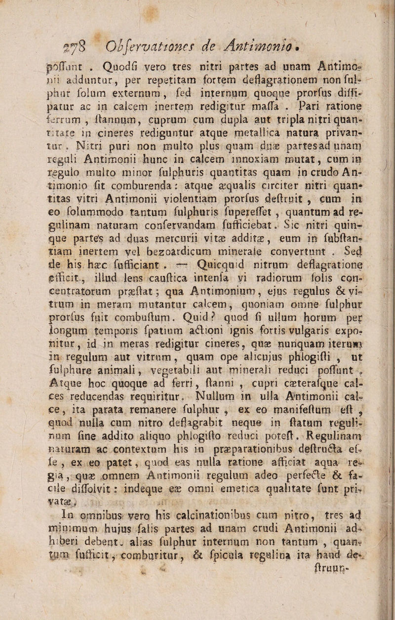 poflunt . Quodfi vero tres nitri partes ad unam Antimo? nii adduntur, per repetitam fortem deflagrationem non fui» phur folum externum , fed internum quoque prorfus diffn patur ac in calcem inertem redigitur mafla . Pari ratione ferrum , fta.nnum, cuprum cum dupla aut tripla ni?ri quan¬ titate in cineres rediguntur atque metallica natura privan¬ tor . Nitri puri non multo plus quam dnx partes ad unam reguli Antimonii hunc in calcem innoxiam mutat, cum io regulo multo mirior fulphuris quantitas quam in crudo An- timonio fit comburenda: atque squalis circiter nitri quan» titas vitri Antimonii violentiam prorfus deflruit , cum in eo fofummodo tantum fulphuris fupeieffet , quantum ad re- jgulinam naturam confervandam fufficiebat. Sic nitri quin¬ que parte's ad duas mercurii vitse additae, eum in fubftan- tiara inertem vel besoardicum minerale convertunt . Sed de his hxc fufficiant. — Quicquid nitrum deflagratione efficit, illud lens caudica interda vi radiorum folis con» centratorum praeftat; qua Antnmoniura, ejus regulus &amp; vi¬ trum in meram mutantur calcem, quoniam omne fulphur prorfus fuit combuftum. Quid ? quod fi ullum horum per longum temporis fpatmm adlioni ignis fortis vulgaris expo? nitor, id in meras redigitur cineres, quae nunquam iterum in regulum aut vitrum, quam ope alicujus phlogifti , ut fulphure animali, vegetabili aut minerali reduci poffunt ? Atque hoc quoque ad ferri, ftanni , cupri c^terafque cal¬ ces reducendas requiritur. Nullum in ulla Antimonii cal¬ ce, ita parata remanere fulphur , ex eo manifeftum eft 9 quod nulla cum nitro deflagrabit neque in ffatmn reguli? irum fine addito aliquo phlogifto reduci potefl. Regulinam naturam ac contextum his in praeparationibus deffru&amp;a eU fe , ex eo patet, quod eas nulla ratione afficiat aqua re¬ gia, quae omnem Antimonii regulum adeo perfeffe &amp; fa¬ cile diffoivit: indeque eae omni emetica qualitate funt pri- ■vatae.. In omnibus vero his calcinationibus cum nitro, tres ad minimum hujus falis partes ad unam crudi Antimonii ad« tuberi debent- alias fulphur internum non tantum , quan? t:p.m fuffkit, comburitur, &amp; fpicula regulina ita haud de-.. ffruun-
