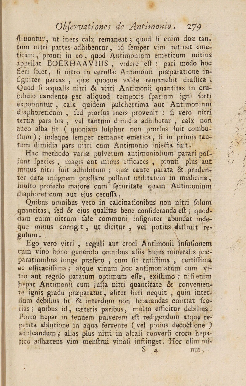 rtruuntur, ut iners calx remaneat ; quod fi enim dus taru tum nitri partes adhibentur, id femper vim retinet emei ticarn , prouri in eo , quod Anrimonium emeticum mitius appellat BOERHAAV1US , videre ed ; pari modo hoc heri (olet, fi nitro in cgrudas Antimonii praeparatione in» ligni ter parcas , qus quoque valde remanebit dradica . Quod fi aequalis nitri &amp; vitri Antimonii quantitas in cru» c^bulo candente per aliquod temporis fpatium igni forti exponuntur , calx quidem pulcherrima aut Antimonium diaphoreticum , fed prorfus iners provenit : fi vero nitri tertia pars bis , vel tantum dimidia adh betur , calx non adeo alba fit ( quoniam fulphur non prorfus fuit combu» dum); indeque lemper remapet emetica, fi in primis tan¬ tum dimidia pars nitri cum Antimomo injedfa fuit. Hac methodo varis pulverum antimoniolium parari pof-y fiint fpecies , magis aut minus efficaces , prouti plus aut irnnus nitri fuit adhibitum ; quae caute parata &amp;..prucjen* ter data infignem praedare poffunt utilitatem in medicina, multo profecto majore cum fecuritate quam Antimonium diaphoreticum aut ejus ceruda. Quibus omnibus vero in calcinationibus non nitri folurci quantitas, fed &amp; ejus qualitas bene confideranda eft ; quod- dam enim nitrum fale communi infigniter abundat inde» que minus corrigit , ut dicitur , vel potius dedruit re- guium. . ' /' * \ Ego vero vitri , reguli aut croci Antimonii infufionem cum vino bpno generofo omnibus aliis hujus miberalis prae¬ parationibus longe prsfero , cum fit tutiffima , certi (lima ac efficaciffima j atque vinum hoc antimoniatum cum vi¬ tro aut regnlo paratum optimum ede, exiltimo : nifienim. hepar Antimonii cum juda nitri quantitate &amp; convenien¬ te ignis gradu praeparatur, aliter fieri nequit , quin inter¬ dum debilius fit &amp; interdum non feparandas emittat fco- rias; quibus id, csteris paribus, multo dfficitur debilius. Porro hepar in tenuem pulverem ed redigendum atque re¬ petita ablutione in aqua fervente (vel potius decoHione ) adulcandum; alias plus nitri in akali copverfi croco hepa¬ tico adhasrens vim mendrui vinofi infringet. Hoc olimmiv S 4 nus,