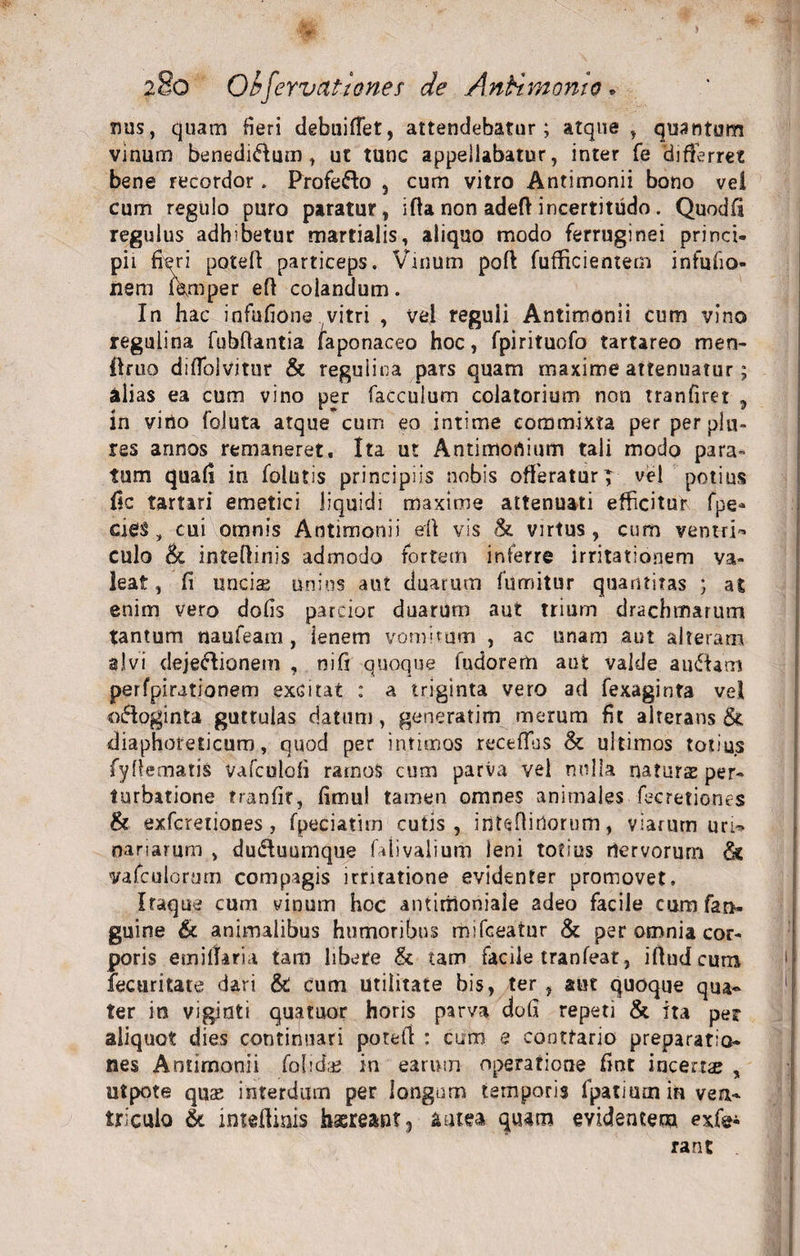 mis, quam fieri debuiffet, attendebatur; atque , quantum vinum benedidf um , ut tunc appellabatur, inter fe differret bene recordor. Profedlo , cum vitro Antimonii bono vei cum regulo puro paratur, ifta non adeft incertitudo. Quodfi regulus adhibetur martialis, aliquo modo ferruginei princi¬ pii fieri poteft particeps. Vinum poft fufficientem infufio- nem fVmper eff colandum. In hac infufione vitri , vel reguii Antimonii cum vino regulina fubfiantia faponaceo hoc, fpirituofo tartareo meo- finio difToivitur &amp; regulina pars quam maxime attenuatur; alias ea cum vino per faccuium colatorium non tranfiret , in virio foluta atque cum eo intime commixta per per plu- res annos remaneret. Ita ut Antimortium tali modo para= tum quafi in follitis principiis nobis offeratur | vel potius fic tartari emetici liquidi maxime attenuati efficitur fpe- cies, cui omnis Antimonii erft vis &amp; virtus, cum ventri¬ culo &amp; inteftinis admodo fortem inferre irritationem va¬ leat, fi unciae unius aut duarum fumitur quantitas ; at enim vero dofis parcior duarum aut trium drachmarum tantum naufeam, lenem vomitum , ac unam aut alteram alvi dejectionem , ni fi quoque fudorem aut valde audiam perfpirationem excitat : a triginta vero ad fexaginta vel odioginta guttulas datum, generatim merum fit alterans &amp; diaphoreticum, quod per intimos receflbs &amp; ultimos totius fyffematis vafculofi ramos cum parva vel nulla naturas per¬ turbatione tranfit, fimul tamen omnes animales fecretiones &amp; exfcretiones, fpeciatim cutis, irtteftitlorum, viarum uri¬ nariarum , dudiuumque faiivalium leni totius riervorum dk vafculormn compagis irritatione evidenter promovet. Iraque cum vinum hoc antitiioniale adeo facile cum fan- guine &amp; animalibus humoribus mifceatur &amp; per omnia cor¬ poris einillaria tam libere &amp; tam facile tranfear, ifludcum fecuritate dari &amp; cum utilitate bis, ter , aut quoque qua¬ ter in viginti quatuor horis parva dofi repeti &amp; ita per aliquot dies continuari potell : cum e contrario preparatio- nes Antimonii folida* in earum operatione fine incerne , utpote quse interdum per longum temporis fpatmmin ven¬ triculo &amp; inteflinis haereant 3 antea quam evidentem exfe* rant