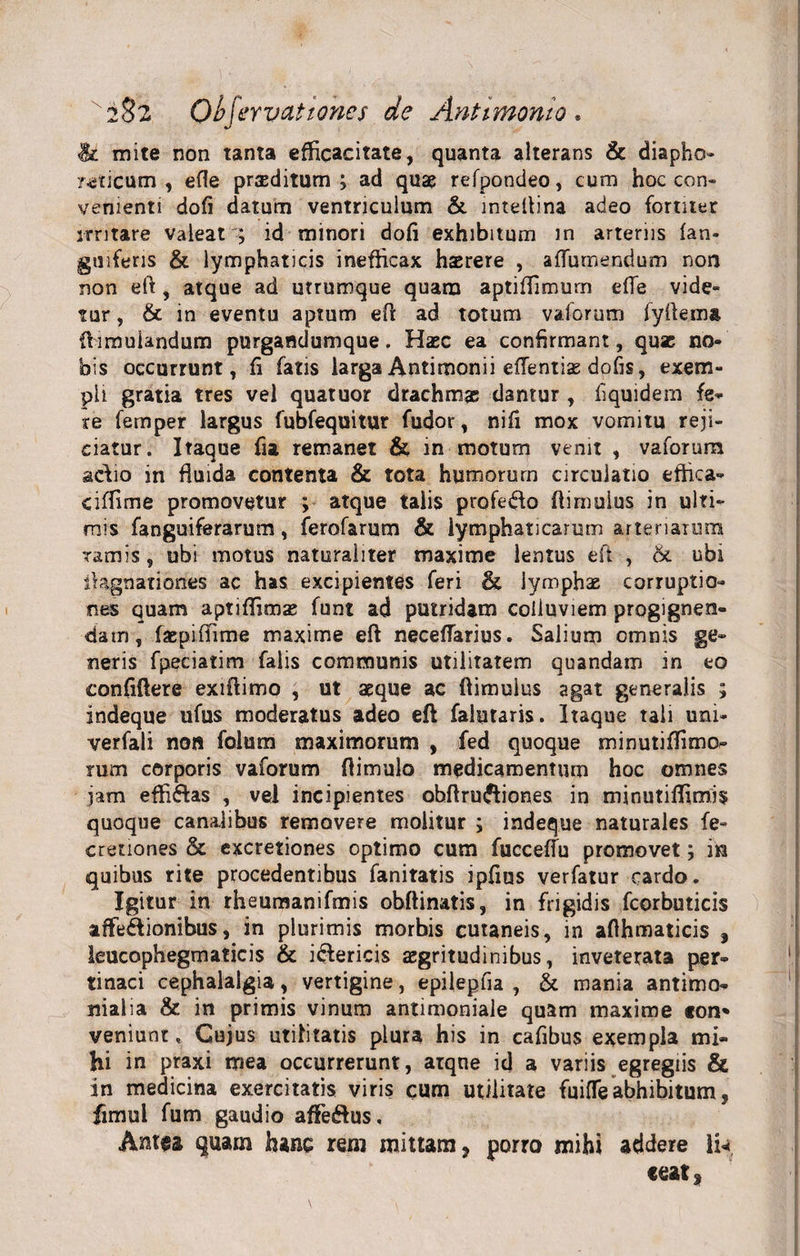 x2§2 Objerv at tones de Antimomo . &amp; mite non tanta efficacitate, quanta alterans &amp; diapho- oticum, efte proditum; ad quae refpondeo, cum hoc con- venienti dofi datum ventriculum &amp; inteftina adeo fortiter irritare valeat'; id minori dofi exhibitum in arteriis fan- guiferis &amp; lymphaticis inefficax haerere , affumendum non non eft, atque ad utrumque quam aptiffimum efle vide¬ tur , &amp; in eventu aptum eft ad totum vaforum fyftema ftimuiandum purgandumque. Haec ea confirmant, quae no¬ bis occurrunt, fi fatis larga Antimonii effentias dofis, exem¬ pli gratia tres vel quatuor drachmae damur , liquidem fe¬ re fernper largus fubfequitur fudor, nifi mox vomitu reji¬ ciatur. Itaque fia remanet &amp; in motum venit , vaforum adio in fiuida contenta &amp; tota humorum circulatio effica» ciffime promovetur ; atque talis profedo ftimulus in ulti¬ mis fanguiferarum, ferofarum &amp; lymphaticarum arteriarum ramis, ubi motus naturaliter maxime lentus eft , &amp;. ubi fiagnationes ac has excipientes feri &amp; lymphae corruptio¬ nes quam aptiflimae funt ad putridam colluviem progignen¬ dam, faepiffime maxime eft neceffarius. Salium omnis ge¬ neris fpeciatim falis communis utilitatem quandam in eo confiftere exiftimo , ut aeque ac ftimulus agat generalis ; indeque ufus moderatus adeo eft faletaris. Itaque tali uni» verfali non folum maximorum , fed quoque minutifiimo- rum corporis vaforum fi i mulo medicamentum hoc omnes jam effi&amp;as , vel incipientes ohftru&amp;iones in minutiffimis quoque canalibus removere molitur ; indeque naturales fe- cretiones &amp; excretiones optimo cum fucceffu promovet; in quibus rite procedentibus fanitatis ipfius verfatur cardo. Igitur in rheumanifmis obftinatis, in frigidis fcorbuticis affe&amp;ionibus, in plurimis morbis cutaneis, in afihmaticis f leucophegmaticis &amp; i&amp;ericis aegritudinibus, inveterata per¬ tinaci cephalalgia, vertigine, epilepfia , &amp; mania antimo- nialia &amp; in primis vinum antimoniale quam maxime ton* veniunt. Cujus utilitatis plura his in cafibus exempla mi¬ hi in praxi mea occurrerunt, atque id a variis egregiis &amp; in medicina exercitatis viris cum utilitate fuifle abhibitum, fimul fum gaudio afte&amp;us. Antea quam hanc rem mittam, porro mihi addere In «eat,