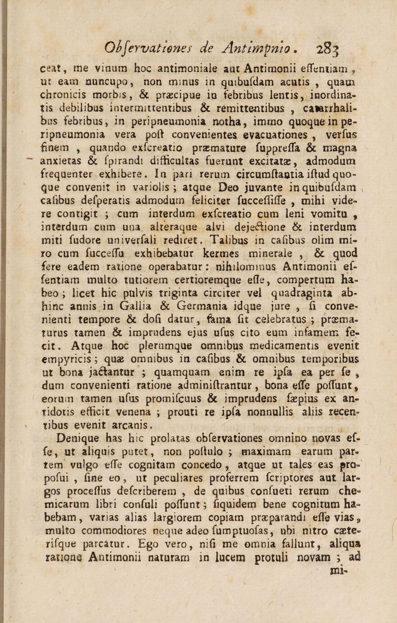 Obfervat tenes de Antitnpnto. 28:5 ceat, me vinum hoc antimoniale aut Antimonii eflentiam , ut eam nuncupo, non minus in quibufdam acutis , quatn chronicis morbis, &amp; praecipue ia febribus lentis, inordina¬ tis debilibus intermittentibus &amp; remittentibus , catarrhaii- bos febribus, in peripneumonia notha, imrno quoque in pe» ripneumonia vera poft convenientes evacuationes , verfus finem , quando exfcreatio praemature fupprefla &amp; magna anxietas &amp; fpirandi difficultas fuerunt excitatas, admodum frequenter exhibere. In pari rerum circumdantia iftudquo¬ que convenit in variolis ; atque Deo juvante in quibufdam , cafibus defperatis admodum feliciter fuccefiiffe , mihi vide¬ re contigit ; cum interdum exfcreatio cum leni vomitu , interdum cum una aiteraque alvi dejectione &amp; interdum miti fudore univerfali rediret. Talibus in cafibus olim mi¬ ro cum fucceffu exhibebatur kermes minerale , &amp; quod fere eadem ratione operabatur: nihilominus Antimonii ef- fentiam multo tutiorem certioremque e fle, compertum ha¬ beo ; licet hic pulvis triginta circiter vel quadraginta ab¬ hinc annis in Gallia &amp; Germania idque jure , fi conve¬ nienti tempore &amp; dofi datur, fama fit celebratus ; pr as ma¬ turus tamen &amp; imprudens ejus ufus cito eum infamem fe¬ cit. Atque hoc plerumque omnibus medicamentis evenit empyricis; quae omnibus in cafibus &amp; omnibus temporibus ut bona ja&amp;antur ; quamquam enim re ipfa ea per fe , dum convenienti ratione adminiftrantur, bona effe poffunt, eormn tamen ufus promifcuus &amp; imprudens faepius ex an¬ tidotis efficit venena ; prouti re ipfa nonnullis aliis recen» tibus evenit arcanis. Denique has hic prolatas ohfervationes omnino novas ef¬ fe, ut aliquis putet, non pofiuio ; maximam earum par¬ tem vulgo effe cognitam concedo , atque ut tales eas pro- pofui , fine eo, ut peculiares proferrem fcriptores aut lar¬ gos proceffus defcriberem , de quibus confueti rerum che- micarum libri confuli poffunt; fiquidem bene cognitum ha¬ bebam, varias alias largiorem copiam praeparandi effe vias 9 multo commodiores neque adeo fumptuofas, ubi nitro esete» rifque parcatur. Ego vero, nifi me omnia fallunt, aliqua rationa Antimonii naturam in lucem protuli novam ; ad