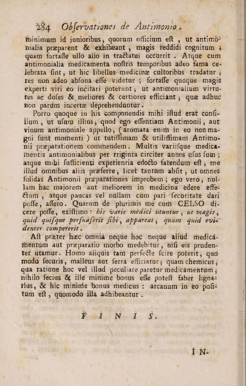triinimum id junioribus, quorum officium eft , ut antimo- Dialia praeparent &amp; exhibeant , magis reddidi cognitum * quam fortafle ullo alio in tradatm occurrit . Atque cum antimonialia medicamenta noftris temporibus adeo fama ce¬ lebrata fint, ut hic libellus medicinas cultoribus tradatur $ res non adeo jabfona die videtur ; fdrtafTe quoque magis experti viri eo incitari poterunt, iit antimoniaiium virtu¬ tes ac dofes &amp; meliores &amp; certiores efficiant ; qus adhuc mn pariim incense deprehenduntur. Porro quoque in his componendis mihi iftud erat confi- tium , ut ufurp illiUsj quod ego eflehtiam Antiroonii, aut vinum antimoniale appello, (aromata enim in eo non ma¬ gni funt momenti ) ut tutiffimam &amp; Utiliffimam Antimo- nii prasparatiotlem commendem. Multis variifque medica¬ mentis antimonialibus per rriginta circiter annos ufu$ fum ; atque mihi fufficienti experienria edodo fatendum eft, me illud omnibus aliis proferre s licet tantum abfit, ut omnes folidas Antimonii prspatationes improbem; ego vero, nul¬ lam hac majorem aut meliorem in medicina edere eft e- dum , atque paucas vel nullam curn pari fecuritafe dari pofte, affero. Quarum de plurimis me cutii CELSO di¬ cere poffe, exiftimo : bis vatie medici utuntur, ut in agis „ quid quifque perfuafevit fibi , appareat^ quarn quid evi* denier compererit 0 Aft prsbter hsc omnia neque hoc neque aliud medica¬ mentum aut praeparatio morbo medebitur, nifi eis pruden» ter utamur. Homo aliquis tam perfede fcire poterit, quo modci fecuris, malleus aut ferra efficiatur $ quam chemicus, qiia ratione hoc vel illud peculiare paretur medicamentum $ nihilo fecius Sf ille minime bonus effe poteft faber ligna» tltfs, &amp; hic mininie bonus medicus : arcanum in eo -poli» tttra eft , quomodo illa adhibeantur . f I N 1 S. ' Y ' I N-
