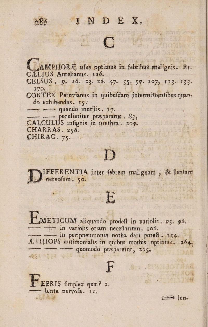 / m INDEX C _^AMPHORJE ufus .optimus in febribus malignis. Si, C./ELIIJS Aurelianus. 116. CELSUS . 9* 16. 23. 26. 47. 55» 57. 107, 113. 153, 170, ' - CORTEX Peruvianus in quibufdam intermittentibus quan¬ do exhibendus. 15; — — quando inutilis. 17. ^ — — peculiariter prseparatus . 83, CALCULUS mfignis in urethra. aof. CHARRAS. 256. pHIRAC. 75. D IFFERENTIA inter febrem malignam * &amp; lentam nerrofam. 50. E E iMETICUM aliquando prodefl in variolis, p$. p6, —- —— in variolis etiam necdTarium. 106. -—— -—— in peripneumonia notha dari potell. 154.1 JE1 HIOPS antimonialis in quibus morbis optimus. 264* *■— quomodo praeparetur, 265» . x . F F EBRIS fimplex quas? 2„ lenta nervofa. 11. ■ «4V-. 5^ len-