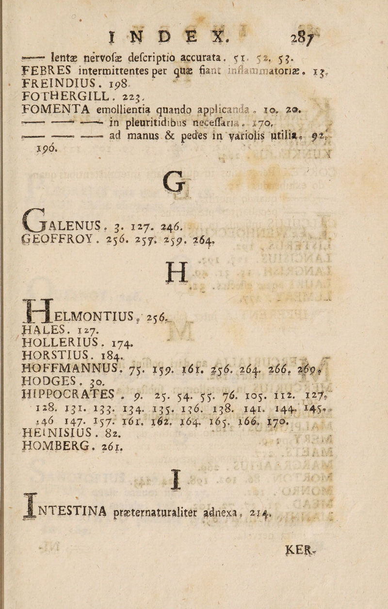 *”* lentas nervofae defcriptio accurata. 51 52, 5^. FEBRES intermittentes per quae fiant inflammatorias. 1$; FREINDIUS. 198. FOTHERGILL. 223, FOMENTA emollientia quando applicanda, io. 2®. -- — -—- in pleuritidibus neceflarm. ■ 270, «— — —- ad manus &amp; pedes in varioiis utilia a 9%l J90. ' ' ■ • , * • n -  G ' ■ ; - (jTALENUS . 3. 127. 246. GEOFFROY. 256. 257» 259. 264» H H, ELMONTIUS o 256. HALES. 127. HOLLERIUS. 174. HORSTIUS. 184. HOFFMANNUS. 75. 1 jp. i6i. 256. 264, 266? 209® HQDGES . 30. HIPPOCRATES . 9. 25. 54. 55. 76. 105. 112. 127» 128. 131. 155. 154. 155. i?6. 158. 141. 1440 S4-5* 446 147. 157. 16 r„ 162, 164. 165. 166» 170. HE1NIS1US . 82. HOMBERG. 261. 1 1 .NTESTINA prasternatnraliter adnexa. 214. KER.
