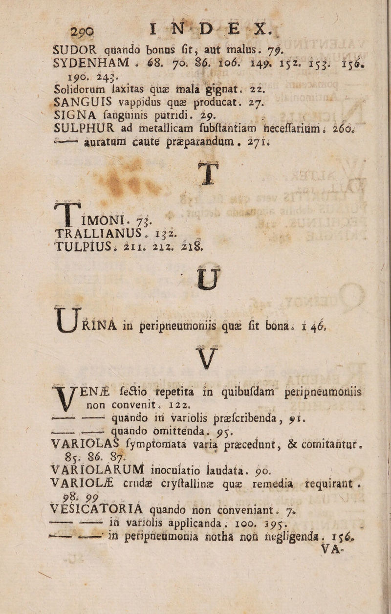 &gt; 3» 290 I N D E X. ; SUDOR quando bonus fit, aut malus, jf. SYDENHAM . 68. 70, 86. 106. 14^ 152. 153. 15^ ipo. 245. Solidorum laxitas quas mala gignat. 22. SANGUIS vappidus quas producat. 27. SIGNA fanguinis putridi. 29. SULPHUR ad metallicam fubflantiam iieceflariiim, 260« —■ auratum caute praeparandum, 271» T IMONI. 75. TRALLIANUS. 152. TULPIUS. 211. 212. 218. j§j£&amp;! vW • u XJ&amp;£NA in peripneumoniis quse fit bona» 146, V VENiE fe$io repetita in quibufdam peripneumoniis non convenit. 122. — —- quando in variolis praefcribenda, — —- quando omittenda, 95. VARIOLAS fymptoraata varia praecedunt, &amp; comitantur. 85. 86. 87. VARIOLARUM inoculatio laudata, 90. VARIOLAE crudas cryftaliinee quae remedia requirant . p8-99 , , , Vv. . , I VESICATORIA quando non conveniant. 7. ~—- — in variolis applicanda. 100. 395. *—« «-—'in peripleumonia notha non negligenda. i$4* VA-