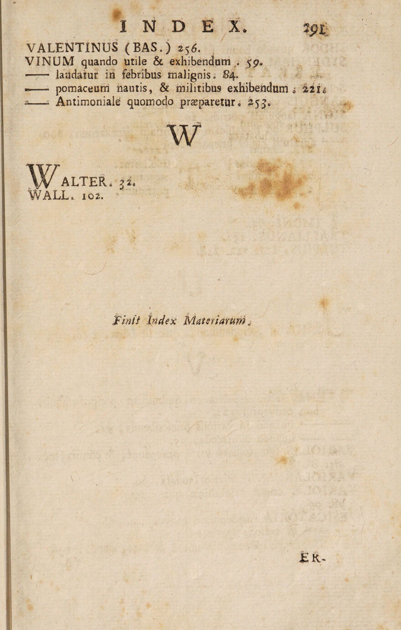 VALENTINUS (BAS.) 256. VINUM quando utile &amp; exhibendum . 5p» ■- laudatur in febribus malignis» 84. — pomaceum nautis, &amp; militibus exhibendum a——s Antimoniale quomodo prsparetura 253, w ALTER., |i. WALL» 102. ' P •? JFiriii Index Matsfianirri „