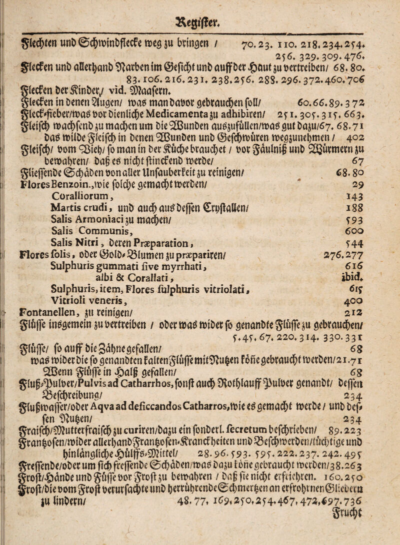 ,\ &egt'ftev. Siechten unb ©chwinbflecfe wes ju Zinsen / 70.23. no. 2i8.234.2r4» »■’ 256.329.309.476. Slecfen uni) aßerhanb Farben im ©eftchf unb auffber #aut ju bertreiben/ 6 8.8 o. 83.106.216.231. 238.2f6. 288. 296.372.460.706 glecfen ber^inber,/ vid. SEdaafern, glecfen in benen Singen/ was manbabot gebrauchen foü/ 60.66.89.3 72 §lecf'fieber/wagbocbtenlicheMedicamenta}u adhibiren/ 2ri. 307.3 if. 663. gletfch wachfenb su machen um bie2Bunben augjufüUen/wag gut basu/67,68.71 bag wiibe gfetfeh in benen SSJunben unb ©efchwüten wegjunehmen / 402 gletfch/ bom 'Sieb/ fo man in bec füche brauchet / bot Säulnif unb Stürmern ju bewahren/ bag eg nicht ftncfenb werbe/ giieffenbe (Schaben 00n aller Unfauberf eit ju reinigen/ Flores Benzoin.,tme foiche gemacht werben/ Coralliorum, Martis crudi, unb auchaugbejfen CtbjlaUen/ Salis Armoniaci ju machen/ Salis Communis, Salis Nifri, beren Prasparation, Flores folis, ober ©olb» QMutnen ju praepariren/ Sulphuris gummati five myrrhati, albi & Corallati, Sulphuris, item, Flores fulphuris vitriolati > Vitrioli veneris, Fontanellen, stt reinigen/ glfifle inggemein su bertreiben / ober wag wiber fo genanbfeStöfiesu gebrauchen/ :-M _ ' ■ / r.4r.67.220.314.330.33t glüffe/ foauff bie gähne gefallen/ 68 wag wiber bie fo genanbten f altenSiüffe mitSftuhen föne gebraucht werben/21.7 r 2Benn giuffe in 4balg gefallen/ 6g §lug^uleer/Pulvisad Catharrhos,fon|lauch fKot^lauff^3ulüer genanbt/ bejfett 5öefchreibung/ _ 234 §(ufjwaffer/ober Aqva ad deficcandos Catharros,wie eg gemadht werbe / unb bep fen frühen/ 234 graifch/SWuttetfraifch ju curiren/baju ein fonbet!, fecretum befdhrieben/ 89.223 granhofen/wiberaUethanb§ranhofen<Ärancfhctten unb$8efchwetben/fücbtigeunb hinlängliche Jpülffg»$JitteI/ 28.96. T93- w- 222.237.242.49* §rejfenbe/ober um ftch freffenbe @dhäben/roag baju töne gebraucht wcrben/3 8.26 3 §rofi/^änbeunb§ft)]eöorgroftsu bewahren / baffe nicht erfriehren. 160.2*0 §ro|i/bie oom groji betutfachte unb berrithrenbe® chmerfcen an erfro&rnen@ltebertt lulinbern/ 48.77. 169^0,2r4.467.473.f97.736 • ■ Srucht 67 68.8° 29 143 188 T93 600 r44 27 6.277 616 ibid. 6iy 400 212