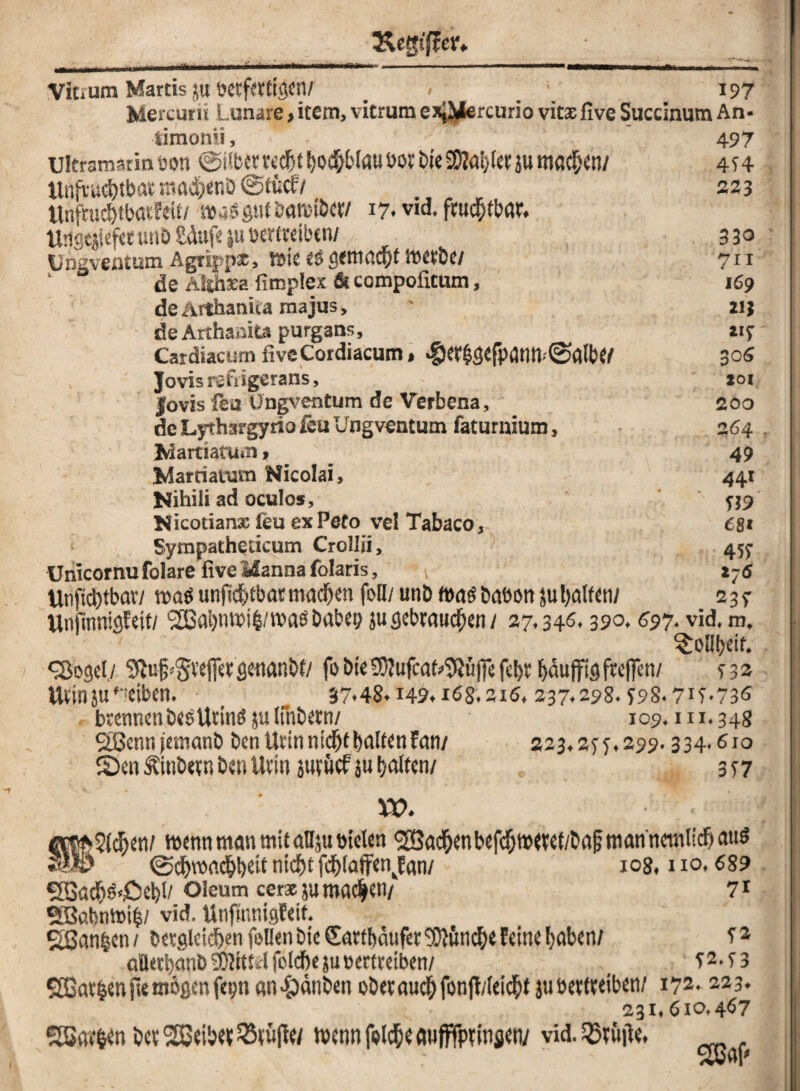 «Mm Mm li'ii I I ■ IIIIIH U*4 Vitrum Martis j« betfettigen/ . < _ 197 Mercurü Lunare, item, vitrum exJJJercurio vitaefive Succinum An* timonii, 497 ultramarin üott ^überted&t f>od&£>taut>oi: bleSKa^fersu machen/ 474 ttnfnscinbat maefjenb ©tuet/ 223 Unfnidjtbmfeit/ m iößut öamt&cr/ 17. vid, ftuc&tbar. Ungcjtefet wtiD £dufe ju bertttiben/ 3 30 Ungventum Agrippse, Ysk es gemacht metbe/ 711 1 de Althsa fimplex & compofitum, 169 de Arthanita majus, ' 21; de Arthaska purgans, «7 Cardiacum fiveCordiacum, <f)er$gefpdntt-(Salbe/ 30« ' Jovis rgfiigerans, - joi Jovis feu Ungventum de Verbena, 200 de Lythsrgyrio feu Ungventum fatumium, 264. ^artiarum, \ 49 Jdarriattsm Nicolai, 441 Nihiii ad oculos, ' 759 Nicotianx feu ex Peto vel Tabaco, 68 t < Sytnpatheücum Crollii, 457 Unicornu folare five Manna folaris, * z-6 Utifidjtbav/ n>aS unfic&tbarmacfjen feil/ unb Ibas baüon ju galten/ 23 7 UnftnnigWt/ ‘2ßai)nibi§/tbaSDabep ju gebrauchen / 27,346,390.697. vid. m. ^ToUt>df. <Sogel,/ 9tufj#effetgeflanbf/ fobieS0?ufcaU9Jujfefd)r^uffigftc(fen/ 732 tttinju'eiben. _ 3%48*i49.i68.2i6, 237,298.798.717-736 , brennen besUtinS julinbern/ 109.111.34g Sßennjemanb öen Ucin ntc^t galten Fan/ 223,277,299.334,6x0 Sen &inbctn ben Utin jatuefju galten/ 377 XO. «|cM>3(^en/ wenn man mit aüjubielen ^ac&enbefc(jme7et/ba§man'nemlicf)<m6 @cf)voacfyt)cit titelt fd)[atfenkfan/ 108,110,689 SSacN«£iel)l/ oleum ceraju machen/ 71 *S3ctbnmi£/ vid. Unflnnigfeif. SÖnn^cn/ betgleidjen feilen bieCarttmuferSOKinclje feine fjaben/ 72 attetbanb Mittel felcftejubertreiben/ 72.73 5ö3at^enfie mögen fepn «n^änben oöetauc^fonfi/iei<$t ju beweiben/ 172.223. 231,6x0.467 SSar&en betreibet23tüfle/ mennfei^eflufffptinjen/ vid.23riitfe,