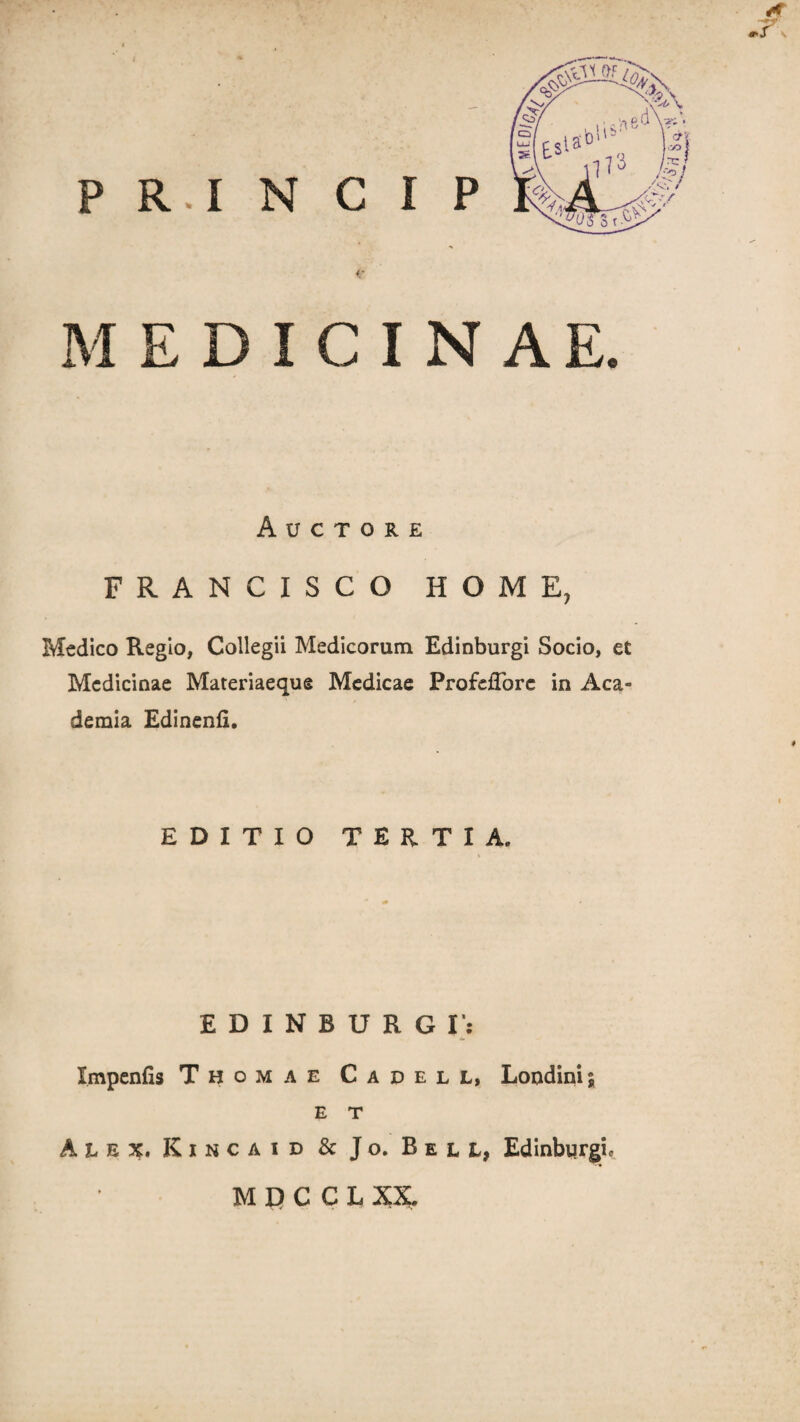 <• MEDICINAE. Auctore FRANCISCO HOME, Medico Regio, Collegii Medicorum Edinburgi Socio, et Medicinae Materiaeque Medicae ProfdTorc in Aca¬ demia Edinenfi. EDITIO TERTIA. EDINBURGI': Impenfis Thomae Cadell, Londinij E T Alex. Kincaid & Jo. Bell, Edinbyrgi, M D C C L XX.