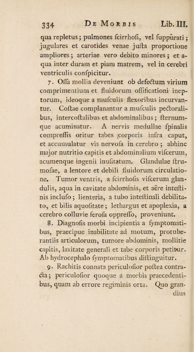 qua repletus; pulmones fcirrhofi, vel fuppurati; jugulares et carotides venae juffca proportione ampliores ; arteriae vero debito minores; et a- qua inter duram et piam matrem, vel in cerebri ventriculis confpicitur. 7. Offa mollia deveniunt ob defedlum virium comprimentium et fluidorum oflificationi inep¬ torum, ideoque a mufculis flexoribus incurvan¬ tur. Coftae complanantur a mufculis periorali¬ bus, intercoflalibus et abdominalibus; fternum- que acuminatur, A nervis medullae fpinalis compreffis oritur tabes -corporis infra caput, et accumulatur vis nervofa in cerebro ; abhinc major nutritio capitis et abdominalium vifcerum, acumenque ingenii inufitatum. Glandulae flru- mofae, a lentore et debili fluidorum circulatio¬ ne. Tumor ventris, a fcirrhoiis vifcerum glan¬ dulis, aqua in cavitate abdominis, et aere intefli- nis inclufo; lienteria, a tubo inteflinali debilita¬ to, et bilis aquofitate; lethargus et apoplexia, a cerebro colluvie ferofa oppreflb, proveniunt. 8. Diagnofis morbi incipientis a fymptomati- bus, praecipue inabilitate ad motum, protube¬ ranti! s articulorum, tumore abdominis, mollitie capitis, laxitate generali et tabe corporis petitur. Ab hydrocephalo fymptomatibus diftinguitur. 9. Rachitis connata periculofior poftea contra¬ di a ; periculofior quoque a morbis praecedenti¬ bus, quam ab errore regiminis orta. Quo gran¬ dius