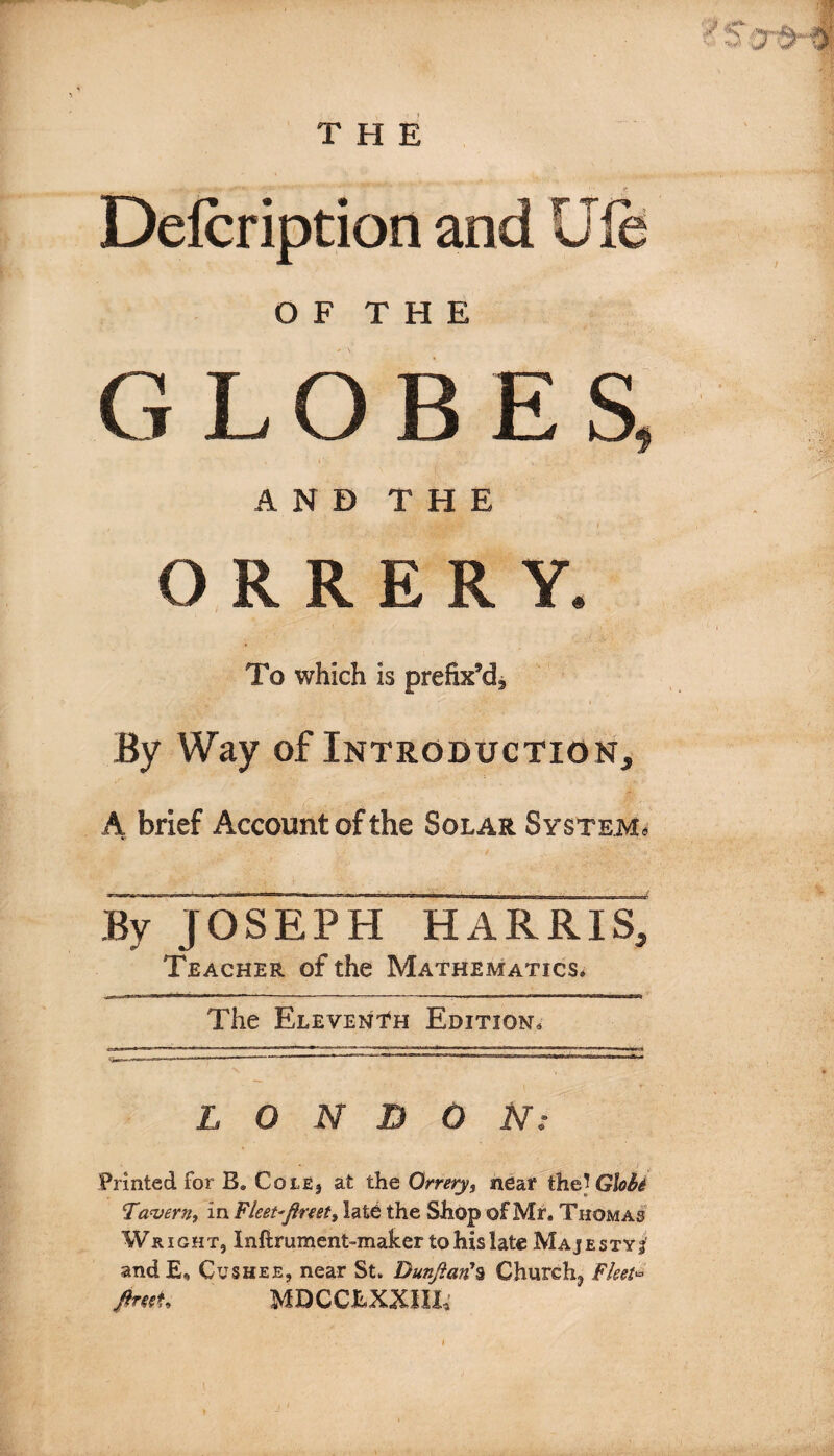 O F T H E / GLOBES, i' ■ , .• ■ ... ^.. s .v * AND THE ORRERY. To which is prefix’d^ • • i By Way of Introduction, A brief Account of the Solar System. By JOSEPH HARRIS, Teacher of the Mathematics. The Eleventh Edition. * ! • \ - 1 r- LONDON: Printed for B® CotE, at the Orrery, neat' the? Globe Tavern, in Fleet-fireet, late the Shop of Mr. Thomas Wright, Inftrument-maher to his late Majesty?' and E, Cushee, near St. Dunfian'% Churchy Fleet* fireeU MDCCLXXIII,