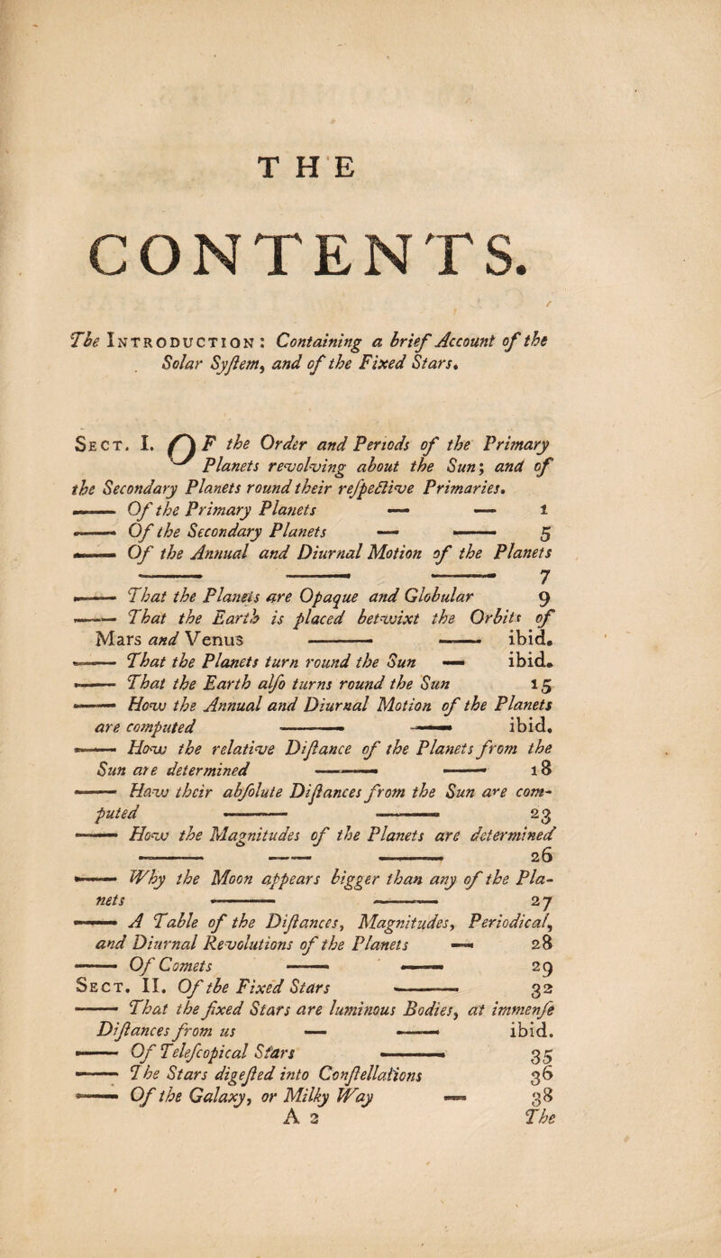 CONTENTS. / The Introduction: Containing a brief Account of the Solar Syflem, and of the Fixed Stars. Sect. I. f \ F the Order and Periods of the Primary Planets revolving about the Sun; and of the Secondary Planets round their refpedlive Primaries. —— Of the Primary Planets — — i --- Of the Secondary Planets — -- 5 ... . Of the Annual and Diurnal Motion of the Planets -- -- ?- 7 -- That the Planets are Opaque and Globular 9 «-That the Earth is placed betwixt the Orbite of Mars and Venus ——-— -- ibid. •—— That the Planets turn round the Sun — ibid. *—— That the Earth alfo turns round the Sun 15 »■.. How the Annual and Diurnal Motion of the Planets are computed ———— — ibid. — How the relative Difance of the Planets from the Sun are determined .- ■ 1 — lS ~ ■■■ Haw their abfolute Dijlances from the Sun are com¬ puted ---— - —~ 23 « ■■ - How the Magnitudes of the Planets are determined —- -- ———. 26 •—— Why the Moon appears bigger than any of the Pla¬ nets -- --■— 2 7 — A Table of the Difance s, Magnitudes, Periodical, and Diurnal Revolutions of the Planets —» 28 Sect. II. Of tbe Fixed Stars ———-—* 32 ■-- That the fxed Stars are luminous Bodies, at immenfe Difances from us — »-■■-« ibid. -- Of Telefcopical Stars ■ ■■■ ■■■.- 35 - — 7 he Stars digefed into Confellations 3 b 1— Of the Galaxy, or Milky Way ***** 38 A 2 The