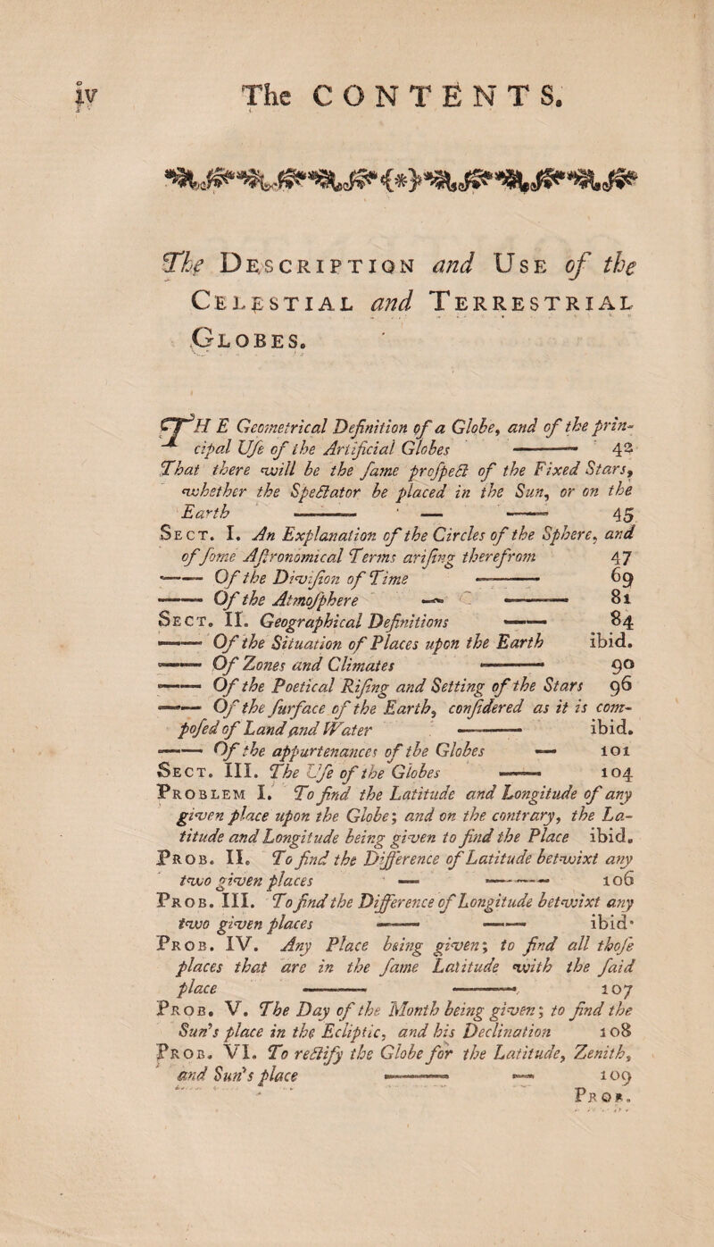 t The Description and Use of the Celestial and Terrestrial Globes, V.* .. - .. .. ) j> fjH E Geometrical Definition of a Globe, and of the prin- cipal U/e of the Artificial Globes — 4 2 That there will be the fame prof peel of the Fixed Stars, whether the Spectator be placed in the Sun, or on the Earth . .. ' — 45 Sect. I. An Explanation of the Circles of the Sphere, and of fame Afironomical Terms arifing therefrom 47 --— Of the Divifion of Time — -- 69 - Of the Atmofphere -**» —— — 8i Sect. II. Geographical Definitions *—— 84 ——• Of the Situation of Places upon the Earth ibid. °——— Of Zones and Climates — 9° s—— Of the Poetical Rifing and Setting of the Stars 9^ 11 Of the furface of the Earthy confidered as it is com- pofedof Land and IVater —-— ibid. ——— Of the appurtenances of the Globes — 101 Sect. III. The Jfe of the Globes ... ■ 104 Problem I. To find the Latitude and Longitude of any given place upon the Globe; and on the contrary, the La¬ titude and Longitude being given to find the Place ibid. Prob. II. To find the Difference of Latitude betwixt any two given places —- *-—• 106 Prob. III. To find the Difference of Longitude betwixt any two given places —~—* ■-- ibid* Prob. IV. Any Place being given; to find all thofe places that are in the fame Latitude with the faid place ——— —~—— 107 Prob. V. The Day of the Month being given-, to find the Suds place in the Ecliptic, and his Declination 3 08 Prob. VI. To redlify the Globe for the Latitude, Zenith, and Suds place — 109