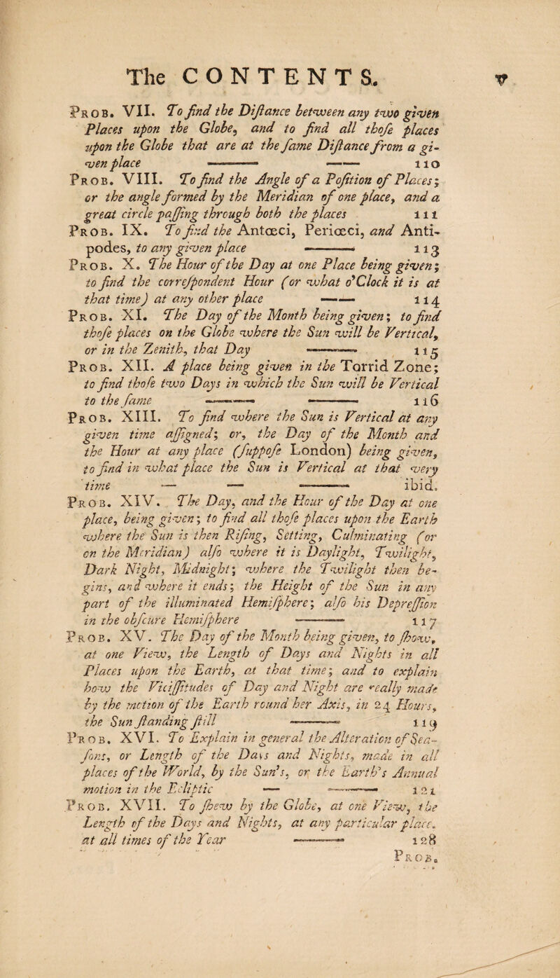 Frob. VII. To find the Difiance between any two given Places upon the Globe, and to find all thofe places upon the Globe that are at the fame Difiance from a gi¬ ven place —— - no Prob. VIII. To find the Angle of a Pofition of Places; cr the angle formed by the Meridian of one place, and a great circle pafiing through both the places in Prob. IX. To find the Antceci, Periceci, and Anti¬ podes, to any given place —-——« 113 Prob. X. The Hour of the Day at one Place being given’, to find the correfpondent Hour (or what o’Clock it is at that timeJ at any other place — — 114 Prob. XI. The Day of the Month being given', to find thofe places on the Globe where the Sun will be Vertical, or in the Zenith, that Day -- n 5 Prob. XII. A place being given in the Torrid Zone; to find thofe two Days in which the Sun will be Vertical to the fame -* 116 Prob. XIII. To find where the Sun is Vertical at any given time ajfigned; cr, the Day of the Month and the Hour at any place (fuppofe London) being given, to find in what place the Sun is Vertical at that very time ■— — —-— ibid. Prob. XIV. The Day, and the Hour of the Day at one place, being given; to find all thofe places upon the Earth where the Sun is then Rifing, Setting, Culminating (or on the Meridian) alfo where it is Daylight, Twilight, Dark Night, Midnight; where the Twilight then be¬ gins, and where it ends; the Height of the Sun in am part of the illuminated Hemisphere; alfo his Deprejfion in the obfctire Hemifphere -—— 117 Prob. XV. The Day of the Month being given, to /how, at one View, the Length of Days and Nights in all Places upon the Earth, at that time; and to explain how the Viciffitudes of Day and Night are really made by the motion of the Earth round her Axis, in 24 flours, the Sun ftanding fill ——119 Pr ob. XVI. To Explain in general the Alteration of Sea- fora, or Length of the Da\s and Nights, made in all places of the World, by the Suds, or the Earth'1 s Annual motion in the Ecliptic — --—— 121 Prob. XVII. To Jhew by the Globe, at one View, the Length of the Days and Nights, at any particular place„ at all times of the Tear ———— 128 P R O g 0