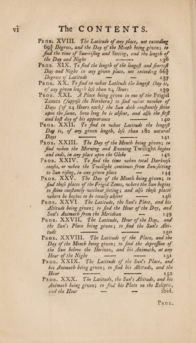 Prob. XVIII. The Latitude of any place, not exceeding 69! Degrees, and the Day of the Month being given; to fnd the time of Sun-rifng and Setting, and the length of the Day and Night —-- 136 Prob, XIX. To find the length of the longefi and fhortefi Day and Night in any given place, not exceeding 66§ Degrees of Latitude —* — 137 Prob. XX. To find in what Latitude the longefi Day is, of any given length lefs than 24 Hours 139 Prob, XXI. A Place being given in one of the Frigid Zones (fuppofe the Northern) to find what number of Days (of 24 Hours each) the Sun doth corfiantly fhine upon the fame, how long he is abfent, and alfo the firfi and lafi day of his appearance ■■- ■—* 140 Prob. XXII. To find in what Latitude the longefi Day is, of any given length, lefs than 182 natural Days ———- -—- 141 Prob. XXIII. The Day of the Month being given; t§ find (when the Morning and Evening Twilight begins and ends, in any place upon the Globe *— 142 Prob. XXIV. To find the time .when total Darknefs ceafes, or vohen the Twilight continues from Sun-fetting to Sun rifing, in any given place — 144 Prob. XXV. The Day of the Month being given', to find thofe places of the Frigid Zones, where the Sun begins to fhine confiantly without fetting; and alfo thofe places where he begins to be totally abfent --• 146 Prob. XXVI. The Latitude, the Sun's Place, and his Altitude being given; to find the Hour of the Day, and Suds Azimuth from the Meridian — 149 Prob. XXVII. The Latitude, Hour of the Day, and the Suds Place being given; to find the Suds Alti¬ tude —--- 150 Prob. XXVIII. The Latitude of the Place, and the Day of the Month being given; to find the depreffion of the Sun below the Horizon, and his Azimuth, at any Hour of the Night —■—- —— 151 Prob. XXIX. The Latitude of the Suds Place, and his Azimuth being given; to find his Altitude, and the Hour -—— ■■ • ■ ■■ --1 152 Prob. XXX. The Latitude, the Suds Altitude, and his Azimuth being given', to find his Place on the Ecliptic, and the Hour —* ibid. Prob*