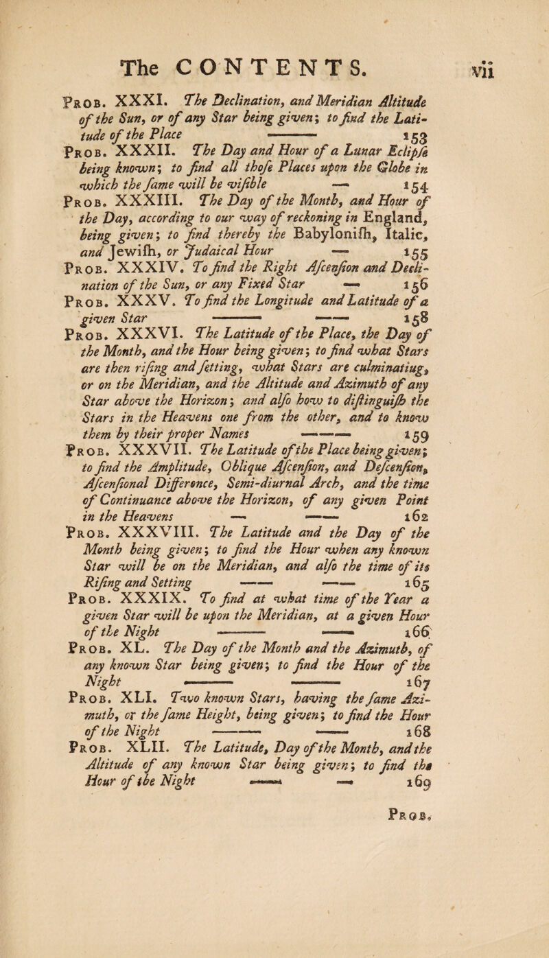 Pr. OB. XXXI. The Declination, and Meridian Altitude of the Sun, or of any Star being given*, to find the Lati¬ tude of the Place ——— 153 Prob. XXXII. The Day and Hour of a Lunar Eclip/e being known; to find all thofe Places upon the Globe in which the fame will be vifible — 154 Prob, XXXIII. The Day of the Month, and Hour of the Day, according to our way of reckoning in England, being given; to find thereby the Babyloniflij, Italic, and Jewifh, or fudaical Hour — Prob. XXXIV. T'0 find the Right Afcenjion and Decli¬ nation of the Sun, or any Fixed Star — 1 Prob. XXXV. To find the Longitude and Latitude of a given Star 1 - ——— a 5S Prob. XXXVI. The Latitude of the Place, the Day of the Month, and the Hour being given; to find what Stars are then rifing andfetting, what Stars are culminating*, or on the Meridian, and the Altitude and Azimuth of any Star above the Horizon; and alfo how to difiinguifb the Stars in the Heavens one from the other, and to know them by their proper Names —»•—«— 159 Prob. XXXVlI. The Latitude ofthe Place being given; to find the Amplitude, Oblique Afcenjion, and Defcenfion„ Afcenfional Difference, Semi-diurnal Arch, and the time of Continuance above the Horizon, of any given Point in the Heavens — —— 162 Prob. XXXVIII. The Latitude and the Day of the Month being given; to find the Hour when any known Star will be on the Meridian, and alfo the time of its Rifing and Setting - ——— 165 Prob. XXXIX. To fitid at what time of the Tear a given Star will be upon the Meridian, at a given Hour of the Night -—- « — 166 Prob. XL. The Day of the Month and the Azimuth, of any known Star being given; to find the Hour of the Night —■ - — ---—. 167 Prob. XLI. Two known Stars, having the fame Azi¬ muth, ox the fame Height, being given; to find the Hour of the Night -——■ —168 Prob. XLII. The Latitude, Day of the Month, and the Altitude of any known Star being given; to find tha Hour of toe Night —‘ —• 169 J? ROB,