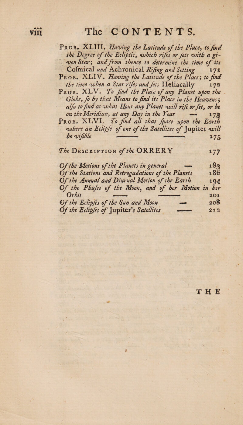 Prob. XLIII. Having the Latitude of the Place, to Jind the Degree of the Ecliptic, which rifes or Jets with a gi¬ ven Star; and from thence to determine the time of its Cofmical and Achronical Rijing and Setting l Jt Prob. XLIV. Having the Latitude of the Place', to fnd the time when a Star rifes andfets Heliacally 172 Prob. XLV. To find the Place of any Planet upon the Globe, fo by that Means to find its Place in the Heavens; alfo to find at what Hour any Planet will rife or fet, or be on the Meridian, at any Day in the Year — 173 Prob. XLVI. To find all that fpace upon the Earth where an Eclipfe of one of the Satellites of Jupiter will be vifible ——- »■ 175 The Description of the ORRERY 177 Of the Motions of the Planets in general — 183 Of the Stations and Retrogadations of the Planets 186 Of the Annual and Diurnal Motion of the Earth 194 Of the Phafes of the Moon, and of her Motion in her Orbit —— ■■■■■—■ 201 Of the Eclipfes of the Sun and Moon — 208 Of the Eclipfes of Jupiter’j Satellites »—- 21s THE